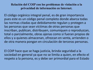 Relación del COIP con los problemas de violación a la
privacidad de información en Internet.
El código orgánico integral penal, es de gran importancia
pues este es un código penal completo donde abarca todas
las normas citadas que debidamente regulan y protegen a
las personas que sean víctimas de otras personas que
inscriban, publican, distribuyen, comuniquen o reproduzcan,
total o parcialmente, obras ajenas como si fueran propias de
ellos y a quienes almacenan, ofrezcan en venta, arrienden o
de otra manera pongan en circulación de terceras personas.
El COIP hace que se haga justicia, brinda seguridad a la
sociedad en general ya que no se limita a quien, en efecto el
respeto a la persona, es y debe ser primordial para el Estado