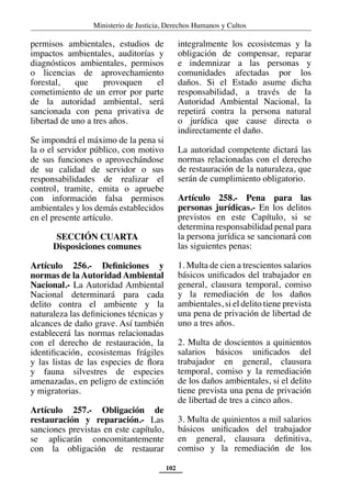 Ministerio de Justicia, Derechos Humanos y Cultos
102
permisos ambientales, estudios de
impactos ambientales, auditorías y
diagnósticos ambientales, permisos
o licencias de aprovechamiento
forestal, que provoquen el
cometimiento de un error por parte
de la autoridad ambiental, será
sancionada con pena privativa de
libertad de uno a tres años.
Se impondrá el máximo de la pena si
la o el servidor público, con motivo
de sus funciones o aprovechándose
de su calidad de servidor o sus
responsabilidades de realizar el
control, tramite, emita o apruebe
con información falsa permisos
ambientales y los demás establecidos
en el presente artículo.
SECCIÓN CUARTA
Disposiciones comunes
Artículo 256.- Definiciones y
normas de la Autoridad Ambiental
Nacional.- La Autoridad Ambiental
Nacional determinará para cada
delito contra el ambiente y la
naturaleza las definiciones técnicas y
alcances de daño grave. Así también
establecerá las normas relacionadas
con el derecho de restauración, la
identificación, ecosistemas frágiles
y las listas de las especies de flora
y fauna silvestres de especies
amenazadas, en peligro de extinción
y migratorias.
Artículo 257.- Obligación de
restauración y reparación.- Las
sanciones previstas en este capítulo,
se aplicarán concomitantemente
con la obligación de restaurar
integralmente los ecosistemas y la
obligación de compensar, reparar
e indemnizar a las personas y
comunidades afectadas por los
daños. Si el Estado asume dicha
responsabilidad, a través de la
Autoridad Ambiental Nacional, la
repetirá contra la persona natural
o jurídica que cause directa o
indirectamente el daño.
La autoridad competente dictará las
normas relacionadas con el derecho
de restauración de la naturaleza, que
serán de cumplimiento obligatorio.
Artículo 258.- Pena para las
personas jurídicas.- En los delitos
previstos en este Capítulo, si se
determina responsabilidad penal para
la persona jurídica se sancionará con
las siguientes penas:
1. Multa de cien a trescientos salarios
básicos unificados del trabajador en
general, clausura temporal, comiso
y la remediación de los daños
ambientales, si el delito tiene prevista
una pena de privación de libertad de
uno a tres años.
2. Multa de doscientos a quinientos
salarios básicos unificados del
trabajador en general, clausura
temporal, comiso y la remediación
de los daños ambientales, si el delito
tiene prevista una pena de privación
de libertad de tres a cinco años.
3. Multa de quinientos a mil salarios
básicos unificados del trabajador
en general, clausura definitiva,
comiso y la remediación de los
 
