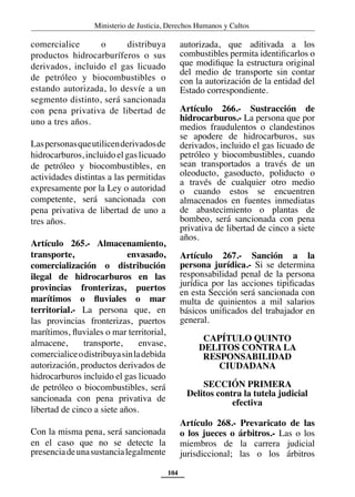 Ministerio de Justicia, Derechos Humanos y Cultos
104
comercialice o distribuya
productos hidrocarburíferos o sus
derivados, incluido el gas licuado
de petróleo y biocombustibles o
estando autorizada, lo desvíe a un
segmento distinto, será sancionada
con pena privativa de libertad de
uno a tres años.
Laspersonasqueutilicenderivadosde
hidrocarburos, incluido el gas licuado
de petróleo y biocombustibles, en
actividades distintas a las permitidas
expresamente por la Ley o autoridad
competente, será sancionada con
pena privativa de libertad de uno a
tres años.
Artículo 265.- Almacenamiento,
transporte, envasado,
comercialización o distribución
ilegal de hidrocarburos en las
provincias fronterizas, puertos
marítimos o fluviales o mar
territorial.- La persona que, en
las provincias fronterizas, puertos
marítimos, fluviales o mar territorial,
almacene, transporte, envase,
comercialiceodistribuyasinladebida
autorización, productos derivados de
hidrocarburos incluido el gas licuado
de petróleo o biocombustibles, será
sancionada con pena privativa de
libertad de cinco a siete años.
Con la misma pena, será sancionada
en el caso que no se detecte la
presenciadeunasustancialegalmente
autorizada, que aditivada a los
combustibles permita identificarlos o
que modifique la estructura original
del medio de transporte sin contar
con la autorización de la entidad del
Estado correspondiente.
Artículo 266.- Sustracción de
hidrocarburos.- La persona que por
medios fraudulentos o clandestinos
se apodere de hidrocarburos, sus
derivados, incluido el gas licuado de
petróleo y biocombustibles, cuando
sean transportados a través de un
oleoducto, gasoducto, poliducto o
a través de cualquier otro medio
o cuando estos se encuentren
almacenados en fuentes inmediatas
de abastecimiento o plantas de
bombeo, será sancionada con pena
privativa de libertad de cinco a siete
años.
Artículo 267.- Sanción a la
persona jurídica.- Si se determina
responsabilidad penal de la persona
jurídica por las acciones tipificadas
en esta Sección será sancionada con
multa de quinientos a mil salarios
básicos unificados del trabajador en
general.
CAPÍTULO QUINTO
DELITOS CONTRA LA
RESPONSABILIDAD
CIUDADANA
SECCIÓN PRIMERA
Delitos contra la tutela judicial
efectiva
Artículo 268.- Prevaricato de las
o los jueces o árbitros.- Las o los
miembros de la carrera judicial
jurisdiccional; las o los árbitros
 