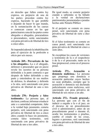 Código Orgánico Integral Penal
105
en derecho que fallen contra ley
expresa, en perjuicio de una de
las partes; procedan contra ley
expresa, haciendo lo que prohíbe
o dejando de hacer lo que manda,
en la sustanciación de las causas
o conozcan causas en las que
patrocinaron a una de las partes como
abogadas o abogados, procuradoras
o procuradores, serán sancionados
con pena privativa de libertad de tres
a cinco años.
Se impondrá además la inhabilitación
para el ejercicio de la profesión u
oficio por seis meses.
Artículo 269.- Prevaricato de las
o los abogados.- La o el abogado,
defensor o procurador que en juicio
revele los secretos de su persona
defendida a la parte contraria o que
después de haber defendido a una
parte y enterándose de sus medios
de defensa, la abandone y defienda
a la otra, será sancionado con pena
privativa de libertad de uno a tres
años.
Artículo 270.- Perjurio y falso
testimonio.- La persona que, al
declarar,confesar,informarotraducir
ante o a autoridad competente, falte
a la verdad bajo juramento, cometa
perjurio, será sancionada con pena
privativa de libertad de tres a cinco
años; cuando lo hace sin juramento,
cometa falso testimonio, será
sancionada con pena privativa de
libertad de uno a tres años.
De igual modo, se comete perjurio
cuando a sabiendas se ha faltado
a la verdad en declaraciones
patrimoniales juramentadas o juradas
hechas ante Notario Público
Si el perjurio se comete en causa
penal, será sancionada con pena
privativa de libertad de siete a diez
años.
Si el falso testimonio se comete en
causa penal, será sancionada con
pena privativa de libertad de cinco a
siete años.
Se exceptúan los casos de versiones
y testimonio de la o el sospechoso
o de la o el procesado, tanto en la
fase preprocesal, como en el proceso
penal.
Artículo 271.- Acusación o
denuncia maliciosa.- La persona
que proponga una denuncia o
acusación particular cuyos hechos
no sean probados, siempre que la
acusación o denuncia sea declarada
judicialmente como maliciosa, será
sancionada con pena privativa de
libertad de seis meses a un año.
Artículo 272.- Fraude procesal.-
La persona que con el fin de
inducir a engaño a la o al juez, en
el decurso de un procedimiento
civil o administrativo, antes de un
procedimiento penal o durante él,
oculte los instrumentos o pruebas,
cambie el estado de las cosas,
lugares o personas, será sancionada
con pena privativa de libertad de uno
a tres años.
 