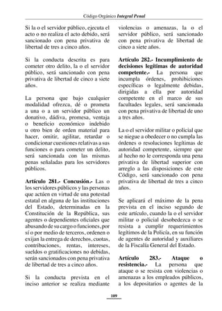 Código Orgánico Integral Penal
109
Si la o el servidor público, ejecuta el
acto o no realiza el acto debido, será
sancionado con pena privativa de
libertad de tres a cinco años.
Si la conducta descrita es para
cometer otro delito, la o el servidor
público, será sancionado con pena
privativa de libertad de cinco a siete
años.
La persona que bajo cualquier
modalidad ofrezca, dé o prometa
a una o a un servidor público un
donativo, dádiva, promesa, ventaja
o beneficio económico indebido
u otro bien de orden material para
hacer, omitir, agilitar, retardar o
condicionar cuestiones relativas a sus
funciones o para cometer un delito,
será sancionada con las mismas
penas señaladas para los servidores
públicos.
Artículo 281.- Concusión.- Las o
los servidores públicos y las personas
que actúen en virtud de una potestad
estatal en alguna de las instituciones
del Estado, determinadas en la
Constitución de la República, sus
agentes o dependientes oficiales que
abusando de su cargo o funciones,por
sí o por medio de terceros, ordenen o
exijan la entrega de derechos, cuotas,
contribuciones, rentas, intereses,
sueldos o gratificaciones no debidas,
serán sancionados con pena privativa
de libertad de tres a cinco años.
Si la conducta prevista en el
inciso anterior se realiza mediante
violencias o amenazas, la o el
servidor público, será sancionado
con pena privativa de libertad de
cinco a siete años.
Artículo 282.- Incumplimiento de
decisiones legítimas de autoridad
competente.- La persona que
incumpla órdenes, prohibiciones
específicas o legalmente debidas,
dirigidas a ella por autoridad
competente en el marco de sus
facultades legales, será sancionada
con pena privativa de libertad de uno
a tres años.
La o el servidor militar o policial que
se niegue a obedecer o no cumpla las
órdenes o resoluciones legítimas de
autoridad competente, siempre que
al hecho no le corresponda una pena
privativa de libertad superior con
arreglo a las disposiciones de este
Código, será sancionado con pena
privativa de libertad de tres a cinco
años.
Se aplicará el máximo de la pena
prevista en el inciso segundo de
este artículo, cuando la o el servidor
militar o policial desobedezca o se
resista a cumplir requerimientos
legítimos de la Policía, en su función
de agentes de autoridad y auxiliares
de la Fiscalía General del Estado.
Artículo 283.- Ataque o
resistencia.- La persona que
ataque o se resista con violencias o
amenazas a los empleados públicos,
a los depositarios o agentes de la
 