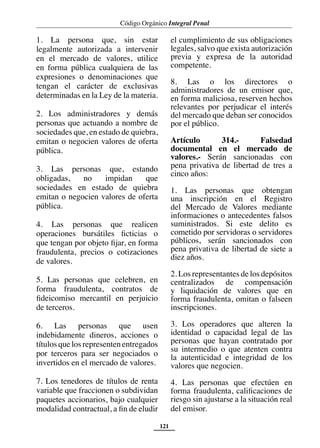 Código Orgánico Integral Penal
121
1. La persona que, sin estar
legalmente autorizada a intervenir
en el mercado de valores, utilice
en forma pública cualquiera de las
expresiones o denominaciones que
tengan el carácter de exclusivas
determinadas en la Ley de la materia.
2. Los administradores y demás
personas que actuando a nombre de
sociedades que, en estado de quiebra,
emitan o negocien valores de oferta
pública.
3. Las personas que, estando
obligadas, no impidan que
sociedades en estado de quiebra
emitan o negocien valores de oferta
pública.
4. Las personas que realicen
operaciones bursátiles ficticias o
que tengan por objeto fijar, en forma
fraudulenta, precios o cotizaciones
de valores.
5. Las personas que celebren, en
forma fraudulenta, contratos de
fideicomiso mercantil en perjuicio
de terceros.
6. Las personas que usen
indebidamente dineros, acciones o
títulos que los representen entregados
por terceros para ser negociados o
invertidos en el mercado de valores.
7. Los tenedores de títulos de renta
variable que fraccionen o subdividan
paquetes accionarios, bajo cualquier
modalidad contractual, a fin de eludir
el cumplimiento de sus obligaciones
legales, salvo que exista autorización
previa y expresa de la autoridad
competente.
8. Las o los directores o
administradores de un emisor que,
en forma maliciosa, reserven hechos
relevantes por perjudicar el interés
del mercado que deban ser conocidos
por el público.
Artículo 314.- Falsedad
documental en el mercado de
valores.- Serán sancionadas con
pena privativa de libertad de tres a
cinco años:
1. Las personas que obtengan
una inscripción en el Registro
del Mercado de Valores mediante
informaciones o antecedentes falsos
suministrados. Si este delito es
cometido por servidoras o servidores
públicos, serán sancionados con
pena privativa de libertad de siete a
diez años.
2. Los representantes de los depósitos
centralizados de compensación
y liquidación de valores que en
forma fraudulenta, omitan o falseen
inscripciones.
3. Los operadores que alteren la
identidad o capacidad legal de las
personas que hayan contratado por
su intermedio o que atenten contra
la autenticidad e integridad de los
valores que negocien.
4. Las personas que efectúen en
forma fraudulenta, calificaciones de
riesgo sin ajustarse a la situación real
del emisor.
 