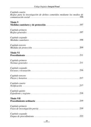 Código Orgánico Integral Penal
13
Capítulo cuarto
Reglas para la investigación de delitos cometidos mediante los medios de
comunicación social
Título V
Medidas cautelares y de protección
Capítulo primero
Reglas generales
Capítulo segundo
Medidas cautelares
Capítulo tercero
Medidas de protección
Título VI
Procedimiento
Capítulo primero
Normas generales
Capítulo segundo
Excusas y recusación
Capítulo tercero
Plazos y horarios
Capítulo cuarto
Notificación
Capítulo quinto
Expediente y registro
Titulo VII
Procedimiento ordinario
Capítulo primero
Fases de investigación previa
Capítulo segundo
Etapas de procedimiento
196
197
197
198
211
211
216
218
219
219
222
217
217
209
 
