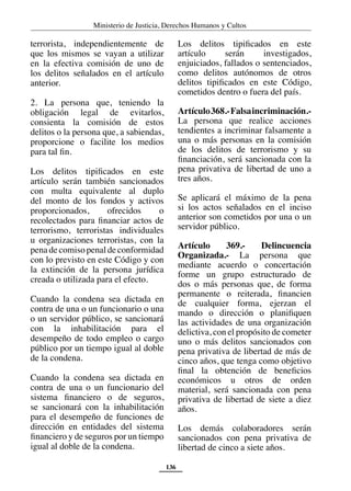 Ministerio de Justicia, Derechos Humanos y Cultos
136
terrorista, independientemente de
que los mismos se vayan a utilizar
en la efectiva comisión de uno de
los delitos señalados en el artículo
anterior.
2. La persona que, teniendo la
obligación legal de evitarlos,
consienta la comisión de estos
delitos o la persona que, a sabiendas,
proporcione o facilite los medios
para tal fin.
Los delitos tipificados en este
artículo serán también sancionados
con multa equivalente al duplo
del monto de los fondos y activos
proporcionados, ofrecidos o
recolectados para financiar actos de
terrorismo, terroristas individuales
u organizaciones terroristas, con la
penadecomisopenaldeconformidad
con lo previsto en este Código y con
la extinción de la persona jurídica
creada o utilizada para el efecto.
Cuando la condena sea dictada en
contra de una o un funcionario o una
o un servidor público, se sancionará
con la inhabilitación para el
desempeño de todo empleo o cargo
público por un tiempo igual al doble
de la condena.
Cuando la condena sea dictada en
contra de una o un funcionario del
sistema financiero o de seguros,
se sancionará con la inhabilitación
para el desempeño de funciones de
dirección en entidades del sistema
financiero y de seguros por un tiempo
igual al doble de la condena.
Los delitos tipificados en este
artículo serán investigados,
enjuiciados, fallados o sentenciados,
como delitos autónomos de otros
delitos tipificados en este Código,
cometidos dentro o fuera del país.
Artículo368.-Falsaincriminación.-
La persona que realice acciones
tendientes a incriminar falsamente a
una o más personas en la comisión
de los delitos de terrorismo y su
financiación, será sancionada con la
pena privativa de libertad de uno a
tres años.
Se aplicará el máximo de la pena
si los actos señalados en el inciso
anterior son cometidos por una o un
servidor público.
Artículo 369.- Delincuencia
Organizada.- La persona que
mediante acuerdo o concertación
forme un grupo estructurado de
dos o más personas que, de forma
permanente o reiterada, financien
de cualquier forma, ejerzan el
mando o dirección o planifiquen
las actividades de una organización
delictiva, con el propósito de cometer
uno o más delitos sancionados con
pena privativa de libertad de más de
cinco años, que tenga como objetivo
final la obtención de beneficios
económicos u otros de orden
material, será sancionada con pena
privativa de libertad de siete a diez
años.
Los demás colaboradores serán
sancionados con pena privativa de
libertad de cinco a siete años.
 