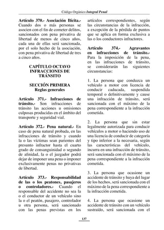Código Orgánico Integral Penal
137
Artículo 370.- Asociación Ilícita.-
Cuando dos o más personas se
asocien con el fin de cometer delitos,
sancionados con pena privativa de
libertad de menos de cinco años,
cada una de ellas será sancionada,
por el solo hecho de la asociación,
con pena privativa de libertad de tres
a cinco años.
CAPÍTULO OCTAVO
INFRACCIONES DE
TRÁNSITO
SECCIÓN PRIMERA
Reglas generales
Artículo 371.- Infracciones de
tránsito.- Son infracciones de
tránsito las acciones u omisiones
culposas producidas en el ámbito del
transporte y seguridad vial.
Artículo 372.- Pena natural.- En
caso de pena natural probada, en las
infracciones de tránsito y cuando
la o las víctimas sean parientes del
presunto infractor hasta el cuarto
grado de consanguinidad o segundo
de afinidad, la o el juzgador podrá
dejar de imponer una pena o imponer
exclusivamente penas no privativas
de libertad.
Artículo 373.- Responsabilidad
de las o los peatones, pasajeros
o controladores.- Cuando el
responsable del accidente no sea la
o el conductor de un vehículo sino
la o el peatón, pasajero, controlador
u otra persona, será sancionado
con las penas previstas en los
artículos correspondientes, según
las circunstancias de la infracción,
a excepción de la pérdida de puntos
que se aplica en forma exclusiva a
las o los conductores infractores.
Artículo 374.- Agravantes
en infracciones de tránsito.-
Para la imposición de la pena,
en las infracciones de tránsito,
se considerarán las siguientes
circunstancias:
1. La persona que conduzca un
vehículo a motor con licencia de
conducir caducada, suspendida
temporal o definitivamente y cause
una infracción de tránsito, será
sancionada con el máximo de la
pena correspondiente a la infracción
cometida.
2. La persona que sin estar
legalmente autorizada para conducir
vehículos a motor o haciendo uso de
una licencia de conducir de categoría
y tipo inferior a la necesaria, según
las características del vehículo,
incurra en una infracción de tránsito,
será sancionada con el máximo de la
pena correspondiente a la infracción
cometida.
3. La persona que ocasione un
accidente de tránsito y huya del lugar
de los hechos, será sancionada con el
máximo de la pena correspondiente a
la infracción cometida.
4. La persona que ocasione un
accidente de tránsito con un vehículo
sustraído, será sancionada con el
 