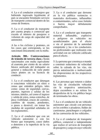 Código Orgánico Integral Penal
143
4. La o el conductor extranjero que
habiendo ingresado legalmente al
país se encuentre brindando servicio
de transporte comercial dentro de las
zonas de frontera.
5. La o el conductor de transporte
por cuenta propia o comercial que
exceda el número de pasajeros o
volumen de carga de capacidad del
automotor.
A las o los ciclistas y peatones, en
los casos que corresponda, se los
sancionará únicamente con la multa.
Artículo 388.- Contravenciones
de tránsito de tercera clase.- Serán
sancionados con multa equivalente
al cuarenta por ciento de un salario
básico unificado del trabajador en
general y reducción de siete punto
cinco puntos en su licencia de
conducir:
1. La o el conductor que detengan
o estacionen vehículos en sitios o
zonas que entrañen peligro, tales
como: zonas de seguridad, curvas,
puentes, ingresos y salidas de los
mismos, túneles, así como el ingreso
y salida de estos, zonas estrechas, de
poca visibilidad, cruces de caminos,
cambios de rasante, pendientes,
o pasos a desnivel, sin tomar las
medidas de seguridad señaladas en
los reglamentos.
2. La o el conductor que con un
vehículo automotor o con los
bienes que transporta, cause daños
o deterioro a la superficie de la vía
pública.
3. La o el conductor que derrame
en la vía pública sustancias o
materiales deslizantes, inflamables
o contaminantes, salvo caso fortuito
o fuerza mayor debidamente
comprobados.
4. La o el conductor que transporte
material inflamable, explosivo
o peligroso en vehículos no
acondicionados para el efecto
o sin el permiso de la autoridad
competente y las o los conductores
no profesionales que realizaren esta
actividad con un vehículo calificado
para el efecto.
5. La persona que construya o mande
a construir reductores de velocidad
sobre la calzada de las vías, sin
previa autorización o inobservando
las disposiciones de los respectivos
reglamentos.
6. Las personas que roturen o dañen
las vías de circulación vehicular
sin la respectiva autorización,
dejen escombros o no retiren los
desperdicios de la vía pública luego
de terminadas las obras.
7. La o el conductor de un vehículo
automotor que circule con personas
en los estribos o pisaderas, baldes de
camionetas, parachoques o colgados
de las carrocerías de los vehículos.
8. La o el conductor de transporte
público, comercial o independiente
que realice el servicio de transporte
de pasajeros y carga en cuyo vehículo
 