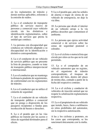 Código Orgánico Integral Penal
149
en los reglamentos de tránsito y
demás normas aplicables, referente a
la emisión de ruidos.
2. La o el conductor de transporte
público de servicio masivo de
personas y comercial cuyo vehículo
circule sin los distintivos e
identificación reglamentarios, sobre
el tipo de servicio que presta la
unidad que conduce.
3. La persona con discapacidad que
conduzca un vehículo adaptado a su
discapacidad sin la identificación o
distintivo correspondiente.
4. La o el conductor de un vehículo
de servicio público que no presente
la lista de pasajeros, cuando se trate
de transporte público interprovincial
o internacional.
5. La o el conductor que no mantenga
la distancia prudente de seguimiento,
de conformidad con los reglamentos
de tránsito.
6. La o el conductor que no utilice el
cinturón de seguridad.
7. La o el conductor de un vehículo
de transporte público o comercial
que no ponga a disposición de los
pasajeros recipientes o fundas para
recolección de basura o desechos.
8. La o el peatón que en las vías
públicas no transite por las aceras o
sitios de seguridad destinados para el
efecto.
9. La o el peatón que, ante las señales
de alarma o toque de sirena de un
vehículo de emergencia, no deje la
vía libre.
10. La persona que desde el interior
de un vehículo arroje a la vía
pública desechos que contaminen el
ambiente.
11. La persona que ejerza actividad
comercial o de servicio sobre las
zonas de seguridad peatonal o
calzadas.
12. La o el ciclista o motociclista que
circule por sitios en los que no le esté
permitido.
13. La o el comprador de un
vehículo automotor que no registre,
en el organismo de tránsito
correspondiente, el traspaso de
dominio del bien, dentro del plazo
de treinta días, contado a partir de la
fecha del respectivo contrato.
14. La o el ciclista y conductor de
vehículos de tracción animal que no
respete la señalización reglamentaria
respectiva.
15. La o el propietario de un vehículo
que instale, luces, faros o neblineros
en sitios prohibidos del automotor,
sin la respectiva autorización.
A las y los ciclistas y peatones, en
los casos que corresponda, se los
sancionará únicamente con la multa.
 