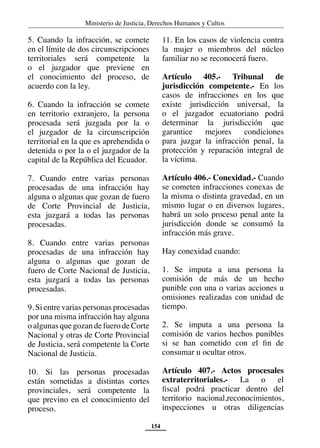 Ministerio de Justicia, Derechos Humanos y Cultos
154
5. Cuando la infracción, se comete
en el límite de dos circunscripciones
territoriales será competente la
o el juzgador que previene en
el conocimiento del proceso, de
acuerdo con la ley.
6. Cuando la infracción se comete
en territorio extranjero, la persona
procesada será juzgada por la o
el juzgador de la circunscripción
territorial en la que es aprehendida o
detenida o por la o el juzgador de la
capital de la República del Ecuador.
7. Cuando entre varias personas
procesadas de una infracción hay
alguna o algunas que gozan de fuero
de Corte Provincial de Justicia,
esta juzgará a todas las personas
procesadas.
8. Cuando entre varias personas
procesadas de una infracción hay
alguna o algunas que gozan de
fuero de Corte Nacional de Justicia,
esta juzgará a todas las personas
procesadas.
9. Si entre varias personas procesadas
por una misma infracción hay alguna
o algunas que gozan de fuero de Corte
Nacional y otras de Corte Provincial
de Justicia, será competente la Corte
Nacional de Justicia.
10. Si las personas procesadas
están sometidas a distintas cortes
provinciales, será competente la
que previno en el conocimiento del
proceso.
11. En los casos de violencia contra
la mujer o miembros del núcleo
familiar no se reconocerá fuero.
Artículo 405.- Tribunal de
jurisdicción competente.- En los
casos de infracciones en los que
existe jurisdicción universal, la
o el juzgador ecuatoriano podrá
determinar la jurisdicción que
garantice mejores condiciones
para juzgar la infracción penal, la
protección y reparación integral de
la víctima.
Artículo 406.- Conexidad.- Cuando
se cometen infracciones conexas de
la misma o distinta gravedad, en un
mismo lugar o en diversos lugares,
habrá un solo proceso penal ante la
jurisdicción donde se consumó la
infracción más grave.
Hay conexidad cuando:
1. Se imputa a una persona la
comisión de más de un hecho
punible con una o varias acciones u
omisiones realizadas con unidad de
tiempo.
2. Se imputa a una persona la
comisión de varios hechos punibles
si se han cometido con el fin de
consumar u ocultar otros.
Artículo 407.- Actos procesales
extraterritoriales.- La o el
fiscal podrá practicar dentro del
territorio nacional,reconocimientos,
inspecciones u otras diligencias
 