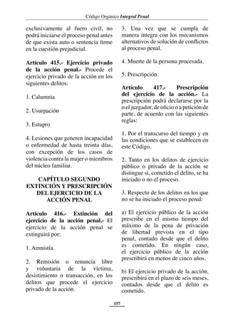 Código Orgánico Integral Penal
157
exclusivamente al fuero civil, no
podrá iniciarse el proceso penal antes
de que exista auto o sentencia firme
en la cuestión prejudicial.
Artículo 415.- Ejercicio privado
de la acción penal.- Procede el
ejercicio privado de la acción en los
siguientes delitos:
1. Calumnia
2. Usurpación
3. Estupro
4. Lesiones que generen incapacidad
o enfermedad de hasta treinta días,
con excepción de los casos de
violencia contra la mujer o miembros
del núcleo familiar.
CAPÍTULO SEGUNDO
EXTINCIÓN Y PRESCRIPCIÓN
DEL EJERCICIO DE LA
ACCIÓN PENAL
Artículo 416.- Extinción del
ejercicio de la acción penal.- El
ejercicio de la acción penal se
extinguirá por:
1. Amnistía.
2. Remisión o renuncia libre
y voluntaria de la víctima,
desistimiento o transacción, en los
delitos que procede el ejercicio
privado de la acción.
3. Una vez que se cumpla de
manera íntegra con los mecanismos
alternativos de solución de conflictos
al proceso penal.
4. Muerte de la persona procesada.
5. Prescripción.
Artículo 417.- Prescripción
del ejercicio de la acción.- La
prescripción podrá declararse por la
o el juzgador, de oficio o a petición de
parte, de acuerdo con las siguientes
reglas:
1. Por el transcurso del tiempo y en
las condiciones que se establecen en
este Código.
2. Tanto en los delitos de ejercicio
público o privado de la acción se
distingue si, cometido el delito, se ha
iniciado o no el proceso.
3. Respecto de los delitos en los que
no se ha iniciado el proceso penal:
a) El ejercicio público de la acción
prescribe en el mismo tiempo del
máximo de la pena de privación
de libertad prevista en el tipo
penal, contado desde que el delito
es cometido. En ningún caso,
el ejercicio público de la acción
prescribirá en menos de cinco años.
b) El ejercicio privado de la acción,
prescribirá en el plazo de seis meses,
contados desde que el delito es
cometido.
 