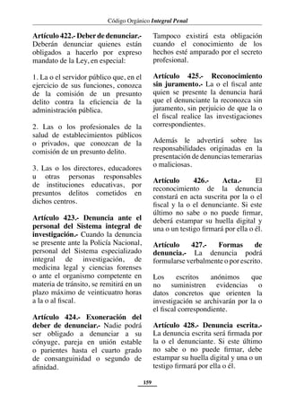 Código Orgánico Integral Penal
159
Artículo 422.- Deberde denunciar.-
Deberán denunciar quienes están
obligados a hacerlo por expreso
mandato de la Ley, en especial:
1. La o el servidor público que, en el
ejercicio de sus funciones, conozca
de la comisión de un presunto
delito contra la eficiencia de la
administración pública.
2. Las o los profesionales de la
salud de establecimientos públicos
o privados, que conozcan de la
comisión de un presunto delito.
3. Las o los directores, educadores
u otras personas responsables
de instituciones educativas, por
presuntos delitos cometidos en
dichos centros.
Artículo 423.- Denuncia ante el
personal del Sistema integral de
investigación.- Cuando la denuncia
se presente ante la Policía Nacional,
personal del Sistema especializado
integral de investigación, de
medicina legal y ciencias forenses
o ante el organismo competente en
materia de tránsito, se remitirá en un
plazo máximo de veinticuatro horas
a la o al fiscal.
Artículo 424.- Exoneración del
deber de denunciar.- Nadie podrá
ser obligado a denunciar a su
cónyuge, pareja en unión estable
o parientes hasta el cuarto grado
de consanguinidad o segundo de
afinidad.
Tampoco existirá esta obligación
cuando el conocimiento de los
hechos esté amparado por el secreto
profesional.
Artículo 425.- Reconocimiento
sin juramento.- La o el fiscal ante
quien se presente la denuncia hará
que el denunciante la reconozca sin
juramento, sin perjuicio de que la o
el fiscal realice las investigaciones
correspondientes.
Además le advertirá sobre las
responsabilidades originadas en la
presentación de denuncias temerarias
o maliciosas.
Artículo 426.- Acta.- El
reconocimiento de la denuncia
constará en acta suscrita por la o el
fiscal y la o el denunciante. Si este
último no sabe o no puede firmar,
deberá estampar su huella digital y
una o un testigo firmará por ella o él.
Artículo 427.- Formas de
denuncia.- La denuncia podrá
formularse verbalmente o por escrito.
Los escritos anónimos que
no suministren evidencias o
datos concretos que orienten la
investigación se archivarán por la o
el fiscal correspondiente.
Artículo 428.- Denuncia escrita.-
La denuncia escrita será firmada por
la o el denunciante. Si este último
no sabe o no puede firmar, debe
estampar su huella digital y una o un
testigo firmará por ella o él.
 