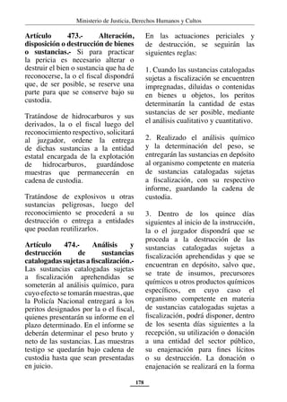 Ministerio de Justicia, Derechos Humanos y Cultos
178
Artículo 473.- Alteración,
disposición o destrucción de bienes
o sustancias.- Si para practicar
la pericia es necesario alterar o
destruir el bien o sustancia que ha de
reconocerse, la o el fiscal dispondrá
que, de ser posible, se reserve una
parte para que se conserve bajo su
custodia.
Tratándose de hidrocarburos y sus
derivados, la o el fiscal luego del
reconocimiento respectivo, solicitará
al juzgador, ordene la entrega
de dichas sustancias a la entidad
estatal encargada de la explotación
de hidrocarburos, guardándose
muestras que permanecerán en
cadena de custodia.
Tratándose de explosivos u otras
sustancias peligrosas, luego del
reconocimiento se procederá a su
destrucción o entrega a entidades
que puedan reutilizarlos.
Artículo 474.- Análisis y
destrucción de sustancias
catalogadas sujetas a fiscalización.-
Las sustancias catalogadas sujetas
a fiscalización aprehendidas se
someterán al análisis químico, para
cuyo efecto se tomarán muestras, que
la Policía Nacional entregará a los
peritos designados por la o el fiscal,
quienes presentarán su informe en el
plazo determinado. En el informe se
deberán determinar el peso bruto y
neto de las sustancias. Las muestras
testigo se quedarán bajo cadena de
custodia hasta que sean presentadas
en juicio.
En las actuaciones periciales y
de destrucción, se seguirán las
siguientes reglas:
1. Cuando las sustancias catalogadas
sujetas a fiscalización se encuentren
impregnadas, diluidas o contenidas
en bienes u objetos, los peritos
determinarán la cantidad de estas
sustancias de ser posible, mediante
el análisis cualitativo y cuantitativo.
2. Realizado el análisis químico
y la determinación del peso, se
entregarán las sustancias en depósito
al organismo competente en materia
de sustancias catalogadas sujetas
a fiscalización, con su respectivo
informe, guardando la cadena de
custodia.
3. Dentro de los quince días
siguientes al inicio de la instrucción,
la o el juzgador dispondrá que se
proceda a la destrucción de las
sustancias catalogadas sujetas a
fiscalización aprehendidas y que se
encuentran en depósito, salvo que,
se trate de insumos, precursores
químicos u otros productos químicos
específicos, en cuyo caso el
organismo competente en materia
de sustancias catalogadas sujetas a
fiscalización, podrá disponer, dentro
de los sesenta días siguientes a la
recepción, su utilización o donación
a una entidad del sector público,
su enajenación para fines lícitos
o su destrucción. La donación o
enajenación se realizará en la forma
 