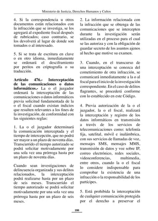 Ministerio de Justicia, Derechos Humanos y Cultos
180
4. Si la correspondencia u otros
documentos están relacionados con
la infracción que se investiga, se los
agregará al expediente fiscal después
de rubricados; caso contrario, se
los devolverá al lugar de donde son
tomados o al interesado.
5. Si se trata de escritura en clave
o en otro idioma, inmediatamente
se ordenará el desciframiento
por peritos en criptografía o su
traducción.
Artículo 476.- Interceptación
de las comunicaciones o datos
informáticos.- La o el juzgador
ordenará la interceptación de las
comunicaciones o datos informáticos
previa solicitud fundamentada de la
o el fiscal cuando existan indicios
que resulten relevantes a los fines de
la investigación, de conformidad con
las siguientes reglas:
1. La o el juzgador determinará
la comunicación interceptada y el
tiempo de intercepción, que no podrá
ser mayor a un plazo de noventa días.
Transcurrido el tiempo autorizado se
podrá solicitar motivadamente por
una sola vez una prórroga hasta por
un plazo de noventa días.
Cuando sean investigaciones de
delincuencia organizada y sus delitos
relacionados, la interceptación
podrá realizarse hasta por un plazo
de seis meses. Transcurrido el
tiempo autorizado se podrá solicitar
motivadamente por una sola vez una
prórroga hasta por un plazo de seis
meses.
2. La información relacionada con
la infracción que se obtenga de las
comunicaciones que se intercepten
durante la investigación serán
utilizadas en el proceso para el cual
se las autoriza y con la obligación de
guardar secreto de los asuntos ajenos
al hecho que motive su examen.
3. Cuando, en el transcurso de
una interceptación se conozca del
cometimiento de otra infracción, se
comunicará inmediatamente a la o al
fiscalparaeliniciodelainvestigación
correspondiente. En el caso de delitos
flagrantes, se procederá conforme
con lo establecido en este Código.
4. Previa autorización de la o el
juzgador, la o el fiscal, realizará
la interceptación y registro de los
datos informáticos en transmisión
a través de los servicios de
telecomunicaciones como: telefonía
fija, satelital, móvil e inalámbrica,
con sus servicios de llamadas de voz,
mensajes SMS, mensajes MMS,
transmisión de datos y voz sobre IP,
correo electrónico, redes sociales,
videoconferencias, multimedia,
entre otros, cuando la o el fiscal
lo considere indispensable para
comprobar la existencia de una
infracción o la responsabilidad de los
partícipes.
5. Está prohibida la interceptación
de cualquier comunicación protegida
por el derecho a preservar el
 