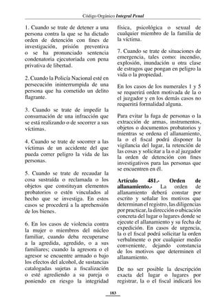 Código Orgánico Integral Penal
183
1. Cuando se trate de detener a una
persona contra la que se ha dictado
orden de detención con fines de
investigación, prisión preventiva
o se ha pronunciado sentencia
condenatoria ejecutoriada con pena
privativa de libertad.
2. Cuando la Policía Nacional esté en
persecución ininterrumpida de una
persona que ha cometido un delito
flagrante.
3. Cuando se trate de impedir la
consumación de una infracción que
se está realizando o de socorrer a sus
víctimas.
4. Cuando se trate de socorrer a las
víctimas de un accidente del que
pueda correr peligro la vida de las
personas.
5. Cuando se trate de recaudar la
cosa sustraída o reclamada o los
objetos que constituyan elementos
probatorios o estén vinculados al
hecho que se investiga. En estos
casos se procederá a la aprehensión
de los bienes.
6. En los casos de violencia contra
la mujer o miembros del núcleo
familiar, cuando deba recuperarse
a la agredida, agredido, o a sus
familiares; cuando la agresora o el
agresor se encuentre armado o bajo
los efectos del alcohol, de sustancias
catalogadas sujetas a fiscalización
o esté agrediendo a su pareja o
poniendo en riesgo la integridad
física, psicológica o sexual de
cualquier miembro de la familia de
la víctima.
7. Cuando se trate de situaciones de
emergencia, tales como: incendio,
explosión, inundación u otra clase
de estragos que pongan en peligro la
vida o la propiedad.
En los casos de los numerales 1 y 5
se requerirá orden motivada de la o
el juzgador y en los demás casos no
requerirá formalidad alguna.
Para evitar la fuga de personas o la
extracción de armas, instrumentos,
objetos o documentos probatorios y
mientras se ordena el allanamiento,
la o el fiscal podrá disponer la
vigilancia del lugar, la retención de
las cosas y solicitar a la o al juzgador
la orden de detención con fines
investigativos para las personas que
se encuentren en él.
Artículo 481.- Orden de
allanamiento.- La orden de
allanamiento deberá constar por
escrito y señalar los motivos que
determinan el registro, las diligencias
por practicar, la dirección o ubicación
concreta del lugar o lugares donde se
ejecute el allanamiento y su fecha de
expedición. En casos de urgencia,
la o el fiscal podrá solicitar la orden
verbalmente o por cualquier medio
conveniente, dejando constancia
de los motivos que determinen el
allanamiento.
De no ser posible la descripción
exacta del lugar o lugares por
registrar, la o el fiscal indicará los
 