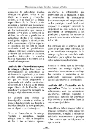 Ministerio de Justicia, Derechos Humanos y Cultos
186
ejecución de actividades ilícitas,
conocer sus planes, evitar el uso
ilícito o prevenir y comprobar
delitos, la o el fiscal de la unidad
especializada de la Fiscalía podrá
autorizar y permitir que las remesas
o envíos ilícitos o sospechosos tanto
de los instrumentos que sirvan o
puedan servir para la comisión de
delitos, los efectos y productos de
actividades ilícitas y las sustancias
catalogadas sujetas a fiscalización;
o los instrumentos, objetos, especies
o sustancias por las que se hayan
sustituido total o parcialmente,
salgan o entren del territorio nacional
y dentro del territorio se trasladen,
guarden, intercepten o circulen
bajo la vigilancia o el control de la
autoridad competente.
Artículo 486.- Procedimiento para
la entrega vigilada.- En el curso de
investigaciones de actividades de
delincuencia organizada y en tanto
existan antecedentes o elementos
de que se están preparando o
ejecutando actividades constitutivas
de delitos, la o el fiscal de la unidad
especializada de la Fiscalía, podrá
planificar y disponer la ejecución de
entregas vigiladas o controladas.
Se utilizará esta técnica de
investigación cuando se estime de
manera fundamentada que facilita la
individualización de otros partícipes,
sea en el país o en el extranjero.
Si en el desarrollo de la entrega
vigilada o controlada, ocurren
riesgos para la vida o integridad
de las o los servidores, agentes
encubiertos o informantes que
intervienen en la operación o para
la recolección de antecedentes
importantes o para el aseguramiento
de los partícipes, la o el fiscal podrá
disponer en cualquier momento la
suspensión de esta técnica y si es
procedente se aprehenderá a los
partícipes y retendrá las sustancias
y demás instrumentos relativos a la
infracción.
Sin perjuicio de lo anterior, en los
casos de peligro antes indicados, las
y los servidores encargados de la
entrega vigilada o controlada están
facultados para aplicar las normas
sobre detención en flagrancia.
Subsiste el delito que se investiga
mediante una entrega vigilada o
controlada, aun cuando se sustituya
las especies o sustancias o han
participado servidores públicos,
agentes encubiertos o informantes.
Artículo 487.- Protección de la
operación.- Todas las actuaciones
relacionadas con las operaciones
encubiertas, entregas vigiladas o
controladas deberán ser guardadas
bajo secreto y mantenidas fuera de
actuaciones judiciales.
La o el fiscal deberá adoptar todas las
medidas necesarias para vigilar los
instrumentos, especies o sustancias
señaladas anteriormente y proteger
a las personas que participen en las
operaciones.
 