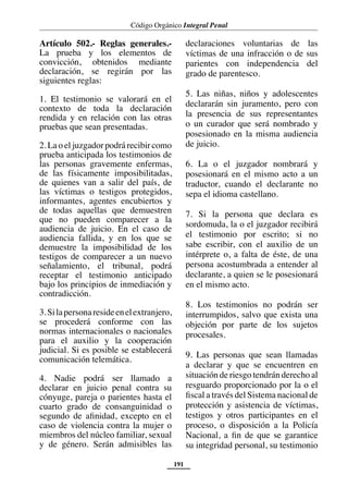 Código Orgánico Integral Penal
191
Artículo 502.- Reglas generales.-
La prueba y los elementos de
convicción, obtenidos mediante
declaración, se regirán por las
siguientes reglas:
1. El testimonio se valorará en el
contexto de toda la declaración
rendida y en relación con las otras
pruebas que sean presentadas.
2. La o eljuzgador podrá recibircomo
prueba anticipada los testimonios de
las personas gravemente enfermas,
de las físicamente imposibilitadas,
de quienes van a salir del país, de
las víctimas o testigos protegidos,
informantes, agentes encubiertos y
de todas aquellas que demuestren
que no pueden comparecer a la
audiencia de juicio. En el caso de
audiencia fallida, y en los que se
demuestre la imposibilidad de los
testigos de comparecer a un nuevo
señalamiento, el tribunal, podrá
receptar el testimonio anticipado
bajo los principios de inmediación y
contradicción.
3.Silapersonaresideenelextranjero,
se procederá conforme con las
normas internacionales o nacionales
para el auxilio y la cooperación
judicial. Si es posible se establecerá
comunicación telemática.
4. Nadie podrá ser llamado a
declarar en juicio penal contra su
cónyuge, pareja o parientes hasta el
cuarto grado de consanguinidad o
segundo de afinidad, excepto en el
caso de violencia contra la mujer o
miembros del núcleo familiar, sexual
y de género. Serán admisibles las
declaraciones voluntarias de las
víctimas de una infracción o de sus
parientes con independencia del
grado de parentesco.
5. Las niñas, niños y adolescentes
declararán sin juramento, pero con
la presencia de sus representantes
o un curador que será nombrado y
posesionado en la misma audiencia
de juicio.
6. La o el juzgador nombrará y
posesionará en el mismo acto a un
traductor, cuando el declarante no
sepa el idioma castellano.
7. Si la persona que declara es
sordomuda, la o el juzgador recibirá
el testimonio por escrito; si no
sabe escribir, con el auxilio de un
intérprete o, a falta de éste, de una
persona acostumbrada a entender al
declarante, a quien se le posesionará
en el mismo acto.
8. Los testimonios no podrán ser
interrumpidos, salvo que exista una
objeción por parte de los sujetos
procesales.
9. Las personas que sean llamadas
a declarar y que se encuentren en
situación de riesgo tendrán derecho al
resguardo proporcionado por la o el
fiscal a través del Sistema nacional de
protección y asistencia de víctimas,
testigos y otros participantes en el
proceso, o disposición a la Policía
Nacional, a fin de que se garantice
su integridad personal, su testimonio
 