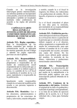 Ministerio de Justicia, Derechos Humanos y Cultos
196
Cuando en la investigación
intervengan peritos internacionales,
sus informes podrán ser incorporados
como prueba, a través de testimonios
anticipados o podrán ser receptados
mediante video conferencias de
acuerdo a las reglas del presente
Código.
CAPÍTULO CUARTO
REGLAS PARA LA
INVESTIGACIÓN DE DELITOS
COMETIDOS MEDIANTE LOS
MEDIOS DE COMUNICACIÓN
SOCIAL
Artículo 512.- Reglas especiales.-
Para la investigación de los
delitos cometidos por medios de
comunicación social, se aplicarán
las normas generales de este Código
y además las reglas especiales
previstas en este Capítulo.
Artículo 513.- Responsabilidad.-
Las o los directores, editores,
propietarios o responsables de un
medio de comunicación social
responderán por la infracción que se
juzga y contra él se deberá seguir la
causa, si a pedido de la o el fiscal
no manifiesta el nombre de la o el
autor, reproductor o responsable de
la publicación.
Igualmente serán responsables
cuando la o el autor de la publicación
resulte o sea persona supuesta o
desconocida.
Artículo 514.- Remisión.- Las o
los directores, administradores o
propietarios de las estaciones de
radio y televisión, estarán obligados
a remitir, cuando la o el fiscal lo
requiera, los filmes, las videocintas
o las grabaciones de sonidos. De no
hacerlo, el proceso se seguirá contra
ellos.
La o el fiscal concederá el plazo
de tres días para la remisión,
previniéndole de su responsabilidad
en caso de incumplimiento.
Artículo 515.- Exhibición previa.-
Antesdelejerciciodelaacciónpenal,
la o el fiscal de oficio o a petición de
la persona que se considere afectada
deberá requerir al o el director,
editor, propietario o responsable del
medio de comunicación, para que
informe el nombre de la o el autor
o responsable del escrito, enviando
una copia del mismo. En los
demás casos deberá pedir además
del nombre, la remisión de los
filmes, videocintas y grabaciones
mencionadas anteriormente.
Artículo 516.- Transcripción
del original.- La presentación del
original cuando el delito se cometa
por medio de la radiodifusión o la
televisión podrá suplirse con una
transcripción judicial obtenida de la
grabación.
Artículo 517.- Comienzo de la
instrucción o del juicio.- Exhibido
el original de la cinta o la grabación y
realizado el peritaje correspondiente,
si se trata de un delito de ejercicio
público de la acción, la o el fiscal
solicitará día y hora para formular
cargos.
 