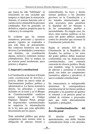 Ministerio de Justicia, Derechos Humanos y Cultos
20
que nunca ha sido "habilitada", ni
reinsertarla en una sociedad que
tampoco es ideal para la reinserción.
Además, el sistema funciona solo si
cuentaconlavoluntaddelaspersonas
condenadas. Esto ha generado, en
definitiva, espacios propicios para la
violencia y la corrupción.
Es evidente que las normas
sustantivas, procesales y ejecutivas
penales vigentes no responden a
una sola línea de pensamiento.
Sus contextos históricos son muy
diversos.Lasfinalidadesyestructuras
son distintas, sin coordinación
alguna, inclusive contienen normas
contradictorias. Esto se traduce en
un sistema penal incoherente, poco
práctico y disperso.
2. Imperativo constitucional
La Constitución al declarar al Estado
como constitucional de derechos y
justicia, define un nuevo orden de
funcionamiento jurídico, político y
administrativo. La fuerza normativa
directa, los principios y normas
incluidos en su texto y en el Bloque
de Constitucionalidad confieren
mayor legitimidad al Código
Orgánico Integral Penal, porque
las disposiciones constitucionales
no requieren la intermediación
de la ley para que sean aplicables
directamente por los jueces.
Toda autoridad pública que posee
competencia para normar tiene la
obligación de adecuar, formal y
materialmente, las leyes y demás
normas jurídicas a los derechos
previstos en la Constitución y a
los tratados internacionales que
sean necesarios para garantizar
la dignidad del ser humano o
de las comunidades, pueblos y
nacionalidades. En ningún caso, las
leyes, otras normas jurídicas, ni los
actos del poder público atentarán
contra los derechos que reconoce la
Constitución (artículo 84).
Según el artículo 424 de la
Constitución de la República del
Ecuador, las normas y los actos
del poder público deben mantener
conformidad con las disposiciones
constitucionales; caso contrario
carecerán de eficacia jurídica. Desde
este mandato, surge la necesidad
de adecuar y actualizar el derecho
penal, con todos sus componentes
(sustantivo, adjetivo y ejecutivo), al
nuevo estándar constitucional.
En consecuencia es indispensable
determinar la correspondencia
constitucional de los bienes jurídicos
protegidos y las garantías de quienes
se someten a un proceso penal en
calidad de víctimas o procesados
para que estén adecuadamente
regulados y protegidos.
3. Constitucionalización del
derecho penal
El derecho penal tiene,
aparentemente, una doble función
contradictoria frente a los derechos
 