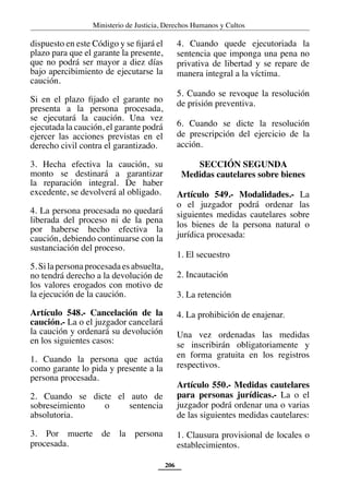 Ministerio de Justicia, Derechos Humanos y Cultos
206
dispuesto en este Código y se fijará el
plazo para que el garante la presente,
que no podrá ser mayor a diez días
bajo apercibimiento de ejecutarse la
caución.
Si en el plazo fijado el garante no
presenta a la persona procesada,
se ejecutará la caución. Una vez
ejecutada la caución, el garante podrá
ejercer las acciones previstas en el
derecho civil contra el garantizado.
3. Hecha efectiva la caución, su
monto se destinará a garantizar
la reparación integral. De haber
excedente, se devolverá al obligado.
4. La persona procesada no quedará
liberada del proceso ni de la pena
por haberse hecho efectiva la
caución, debiendo continuarse con la
sustanciación del proceso.
5. Si la persona procesada es absuelta,
no tendrá derecho a la devolución de
los valores erogados con motivo de
la ejecución de la caución.
Artículo 548.- Cancelación de la
caución.- La o el juzgador cancelará
la caución y ordenará su devolución
en los siguientes casos:
1. Cuando la persona que actúa
como garante lo pida y presente a la
persona procesada.
2. Cuando se dicte el auto de
sobreseimiento o sentencia
absolutoria.
3. Por muerte de la persona
procesada.
4. Cuando quede ejecutoriada la
sentencia que imponga una pena no
privativa de libertad y se repare de
manera integral a la víctima.
5. Cuando se revoque la resolución
de prisión preventiva.
6. Cuando se dicte la resolución
de prescripción del ejercicio de la
acción.
SECCIÓN SEGUNDA
Medidas cautelares sobre bienes
Artículo 549.- Modalidades.- La
o el juzgador podrá ordenar las
siguientes medidas cautelares sobre
los bienes de la persona natural o
jurídica procesada:
1. El secuestro
2. Incautación
3. La retención
4. La prohibición de enajenar.
Una vez ordenadas las medidas
se inscribirán obligatoriamente y
en forma gratuita en los registros
respectivos.
Artículo 550.- Medidas cautelares
para personas jurídicas.- La o el
juzgador podrá ordenar una o varias
de las siguientes medidas cautelares:
1. Clausura provisional de locales o
establecimientos.
 