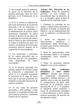 Código Orgánico Integral Penal
213
11. No se podrá realizar la audiencia
de juicio sin la presencia de la
persona procesada, salvo los casos
previstos en la Constitución de la
República.
12. Si no se realiza la audiencia de
juicio por inasistencia de la persona
procesada o de sus defensores, es
decir, por causas no imputables a
la administración de justicia, dicha
inasistencia suspenderá de pleno
derecho el decurso de los plazos de
la caducidad de la prisión preventiva
hasta la fecha en que efectivamente
se realice la audiencia de juicio. Lo
anterior, sin perjuicio de la necesaria
constancia procesal respecto de la
suspensión en cada expediente.
13. Las actuaciones y peticiones
de los sujetos procesales que se
presenten ante las o los juzgadores,
serán despachadas de forma
concentrada.
14. Si la persona procesada está
prófuga, después de resuelta la etapa
de evaluación y preparatoria de
juicio, la o el juzgador suspenderá
la iniciación de la etapa de juicio
hasta que la persona procesada sea
detenida o se presente físicamente de
manera voluntaria.
15. Si son varias las personas
procesadas y están prófugas y otras
presentes, se suspenderá el inicio del
juicio para las primeras y continuará
respecto de las segundas.
Artículo 564.- Dirección de las
audiencias.- Todas las audiencias
previstas en este Código se
desarrollarán bajo la dirección de
la o el juzgador, quien actuará de
acuerdo con las siguientes reglas:
1. Controlar la actividad de los
sujetos y demás partes procesales y
planificar el tiempo, en función del
objetivo y de los requerimientos del
caso, la audiencia y la duración del
proceso.
2. Evitar las dilaciones o
intervenciones repetitivas e
impertinentes, podrá interrumpir a
las partes para solicitar aclaraciones
o dirigir el debate.
3. Tanto las intervenciones como
las decisiones deben ir en lenguaje
comprensible, claro, concreto e
inteligible.
4. Todas las decisiones deberán
adoptarse en la misma audiencia.
Artículo 565.- Audiencias
telemáticas u otros medios
similares.- Cuando por razones
de cooperación internacional,
seguridad o utilidad procesal y en
aquellos casos en que sea imposible
la comparecencia de quien debe
intervenir en la audiencia, previa
autorización de la o el juzgador,
la diligencia podrá realizarse a
través de comunicación telemática
o videoconferencia u otros medios
técnicos semejantes, de acuerdo con
las siguientes reglas:
 
