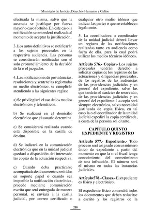 Ministerio de Justicia, Derechos Humanos y Cultos
218
efectuada la misma, salvo que la
ausencia se justifique por fuerza
mayor o caso fortuito. En este caso la
notificación se entenderá realizada al
momento de aceptar la justificación.
3. Los autos definitivos se notificarán
a los sujetos procesales en la
respectiva audiencia. Las personas
se considerarán notificadas con el
solo pronunciamiento de la decisión
de la o el juzgador.
4. Las notificaciones de providencias,
resoluciones y sentencias registradas
en medio electrónico, se cumplirán
atendiendo a las siguientes reglas:
a) Se privilegiará el uso de los medios
electrónicos y telemáticos.
b) Se realizará en el domicilio
electrónico que el usuario determina.
c) Se considerará realizada cuando
está disponible en la casilla de
destino.
d) Se indicará en la comunicación
electrónica que en la unidad judicial
quedará a disposición del interesado
las copias de la actuación respectiva.
e) Cuando deba practicarse
acompañada de documentos emitidos
en soporte papel o cuando sea
imposible la notificación electrónica,
procede mediante comunicación
escrita que será entregada de manera
personal, se enviará a la casilla
judicial, por correo certificado o
cualquier otro medio idóneo que
indican las partes o que se establecen
legalmente.
5. La coordinadora o coordinador
de la unidad judicial deberá llevar
un registro de las notificaciones
realizadas tanto en audiencia como
fuera de ella, para lo cual podrá
utilizar los medios técnicos idóneos.
Artículo 576.- Copias.- Los sujetos
procesales tendrán derecho a
solicitar copias de los registros de las
actuaciones y diligencias procesales,
de los registros de las audiencias
de las providencias judiciales y en
general del expediente, salvo las
que tendrán el carácter de reservado,
de las providencias judiciales y en
general del expediente. La copia será
siempre electrónica, salvo necesidad
justificada de copia física, en tal
caso la o el coordinador de la unidad
judicial expedirá la copia certificada,
a costa de la persona solicitante.
CAPÍTULO QUINTO
EXPEDIENTE Y REGISTRO
Artículo 577.- Expediente.- Todo
proceso será asignado con un número
único de expediente a partir del
momento en que la o el fiscal tenga
conocimiento del cometimiento
de una infracción. El número será
el mismo en todas las instancias
judiciales.
Artículo578.-Clases.-Elexpediente
es físico y electrónico.
El expediente físico contendrá todos
los documentos que deben reducirse
a escrito y los registros de la
 