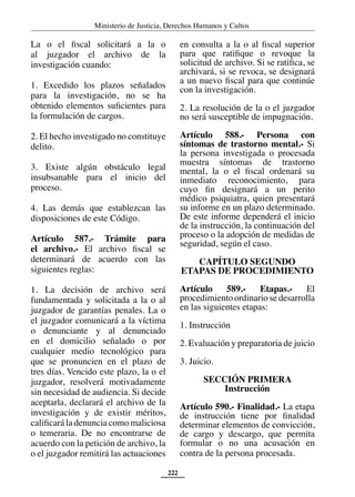 Ministerio de Justicia, Derechos Humanos y Cultos
222
La o el fiscal solicitará a la o
al juzgador el archivo de la
investigación cuando:
1. Excedido los plazos señalados
para la investigación, no se ha
obtenido elementos suficientes para
la formulación de cargos.
2. El hecho investigado no constituye
delito.
3. Existe algún obstáculo legal
insubsanable para el inicio del
proceso.
4. Las demás que establezcan las
disposiciones de este Código.
Artículo 587.- Trámite para
el archivo.- El archivo fiscal se
determinará de acuerdo con las
siguientes reglas:
1. La decisión de archivo será
fundamentada y solicitada a la o al
juzgador de garantías penales. La o
el juzgador comunicará a la víctima
o denunciante y al denunciado
en el domicilio señalado o por
cualquier medio tecnológico para
que se pronuncien en el plazo de
tres días. Vencido este plazo, la o el
juzgador, resolverá motivadamente
sin necesidad de audiencia. Si decide
aceptarla, declarará el archivo de la
investigación y de existir méritos,
calificará la denuncia como maliciosa
o temeraria. De no encontrarse de
acuerdo con la petición de archivo, la
o el juzgador remitirá las actuaciones
en consulta a la o al fiscal superior
para que ratifique o revoque la
solicitud de archivo. Si se ratifica, se
archivará, si se revoca, se designará
a un nuevo fiscal para que continúe
con la investigación.
2. La resolución de la o el juzgador
no será susceptible de impugnación.
Artículo 588.- Persona con
síntomas de trastorno mental.- Si
la persona investigada o procesada
muestra síntomas de trastorno
mental, la o el fiscal ordenará su
inmediato reconocimiento, para
cuyo fin designará a un perito
médico psiquiatra, quien presentará
su informe en un plazo determinado.
De este informe dependerá el inicio
de la instrucción, la continuación del
proceso o la adopción de medidas de
seguridad, según el caso.
CAPÍTULO SEGUNDO
ETAPAS DE PROCEDIMIENTO
Artículo 589.- Etapas.- El
procedimiento ordinario se desarrolla
en las siguientes etapas:
1. Instrucción
2. Evaluación y preparatoria de juicio
3. Juicio.
SECCIÓN PRIMERA
Instrucción
Artículo 590.- Finalidad.- La etapa
de instrucción tiene por finalidad
determinar elementos de convicción,
de cargo y descargo, que permita
formular o no una acusación en
contra de la persona procesada.
 