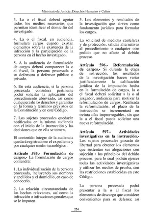 Ministerio de Justicia, Derechos Humanos y Cultos
224
3. La o el fiscal deberá agotar
todos los medios necesarios que
permitan identificar el domicilio del
investigado.
4. La o el fiscal, en audiencia,
formulará cargos cuando existan
elementos sobre la existencia de la
infracción y la participación de la
persona en el hecho investigado.
5. A la audiencia de formulación
de cargos deberá comparecer la o
el fiscal, la persona procesada o
su defensora o defensor público o
privado.
6. En esta audiencia, si la persona
procesada considera pertinente
podrá solicitar la aplicación del
procedimiento abreviado, así como
cualquieradelosderechosygarantías
en la forma y términos previstos en
la Constitución y en este Código.
7. Los sujetos procesales quedarán
notificados en la misma audiencia
con el inicio de la instrucción y las
decisiones que en ella se tomen.
El contenido íntegro de la audiencia
quedará registrado en el expediente y
por cualquier medio tecnológico.
Artículo 595.- Formulación de
cargos.- La formulación de cargos
contendrá:
1. La individualización de la persona
procesada, incluyendo sus nombres
y apellidos y el domicilio, en caso de
conocerlo.
2. La relación circunstanciada de
los hechos relevantes, así como la
infracción o infracciones penales que
se le imputen.
3. Los elementos y resultados de
la investigación que sirven como
fundamento jurídico para formular
los cargos.
La solicitud de medidas cautelares
y de protección, salidas alternativas
al procedimiento o cualquier otro
pedido que no afecte al debido
proceso.
Artículo 596.- Reformulación
de cargos.- Si durante la etapa
de instrucción, los resultados
de la investigación hacen variar
justificadamente la calificación
jurídica de la imputación hecha
en la formulación de cargos, la o
el fiscal deberá solicitar a la o al
juzgador, audiencia para motivar la
reformulación de cargos. Realizada
la reformulación, el plazo de la
instrucción se incrementará en
treinta días improrrogables, sin que
la o el fiscal pueda solicitar una
nueva reformulación.
Artículo 597.- Actividades
investigativas en la instrucción.-
Los sujetos procesales gozarán de
libertad para obtener los elementos
que sustentan sus alegaciones con
sujeción a los principios del debido
proceso, para lo cual podrán ejercer
todas las actividades investigativas
y utilizar los medios de prueba, con
las restricciones establecidas en este
Código.
La persona procesada podrá
presentar a la o al fiscal los
elementos de descargo que considere
convenientes para su defensa; así
 