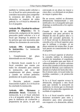 Código Orgánico Integral Penal
225
también la víctima podrá solicitar a
la o al fiscal los actos procesales que
considere necesarios para comprobar
la existencia del delito. Si para
obtenerlos se requiere de orden
judicial, la o el fiscal la obtendrá de
la o el juzgador.
Artículo 598.- Facultad de ordenar
pericias y diligencias.- En la
instrucción, cualquiera de los sujetos
procesales podrá solicitar a la o al
fiscal que disponga la práctica de
las pericias que sean necesarias para
obtener los elementos de convicción.
Artículo 599.- Conclusión de
la instrucción.- La instrucción
concluirá por:
1. Cumplimiento del plazo
determinado en este Código.
2. Decisión fiscal, cuando la o el
fiscal considere que cuenta con
todos los elementos para concluir
la instrucción, aun antes del
cumplimiento del plazo, siempre
y cuando no existan petitorios
pendientes de la parte procesada.
3. Decisión judicial, cuando
transcurrido el plazo, la o el fiscal no
ha concluido la instrucción.
Artículo 600.- Dictamen y
abstención fiscal.- Concluida la
instrucción, la o el fiscal solicitará
a la o al juzgador señale día y hora
para la audiencia de evaluación y
preparatoria de juicio, la que será
convocada en un plazo no mayor a
cinco días y se efectuará en un plazo
no mayor a quince días.
De no acusar, emitirá su dictamen
debidamente fundamentado y será
notificado a la o al juzgador para que
disponga su notificación a los sujetos
procesales.
Cuando se trate de un delito
sancionado con pena privativa de
libertad de más de quince años o a
pedido del acusador particular, la
o el fiscal elevará la abstención en
consulta a la o al fiscal superior, para
que la ratifique o revoque, en un
plazo máximo de treinta días, lo que
será puesto en conocimiento de la o
el juzgador.
Si la o el fiscal superior al absolver
la consulta ratifica la abstención,
remitirá de inmediato el expediente
a la o al juzgador para que dicte el
sobreseimiento en el plazo máximo
de tres días cuando exista una persona
privada de libertad, caso contrario lo
dictará en el plazo de hasta diez días.
En el mismo auto, revocará todas las
medidas cautelares y de protección
dictadas.
Si la o el fiscal superior revoca la
abstención, designará a otro fiscal
para que sustente la acusación en
audiencia, la misma que se efectuará
dentro de los cinco días siguientes de
recibido el expediente.
Si la o el fiscal resuelve emitir un
dictamen acusatorio para unos y
abstentivo para otros procesados,
con respecto a la abstención, deberá
 