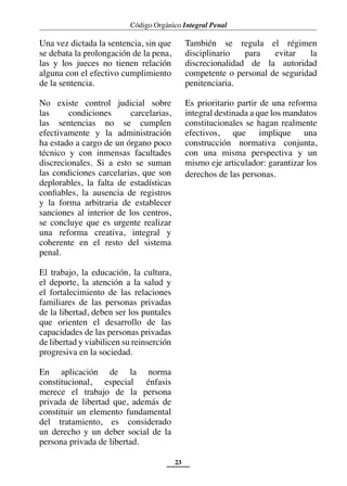 Código Orgánico Integral Penal
23
Una vez dictada la sentencia, sin que
se debata la prolongación de la pena,
las y los jueces no tienen relación
alguna con el efectivo cumplimiento
de la sentencia.
No existe control judicial sobre
las condiciones carcelarias,
las sentencias no se cumplen
efectivamente y la administración
ha estado a cargo de un órgano poco
técnico y con inmensas facultades
discrecionales. Si a esto se suman
las condiciones carcelarias, que son
deplorables, la falta de estadísticas
confiables, la ausencia de registros
y la forma arbitraria de establecer
sanciones al interior de los centros,
se concluye que es urgente realizar
una reforma creativa, integral y
coherente en el resto del sistema
penal.
El trabajo, la educación, la cultura,
el deporte, la atención a la salud y
el fortalecimiento de las relaciones
familiares de las personas privadas
de la libertad, deben ser los puntales
que orienten el desarrollo de las
capacidades de las personas privadas
de libertad y viabilicen su reinserción
progresiva en la sociedad.
En aplicación de la norma
constitucional, especial énfasis
merece el trabajo de la persona
privada de libertad que, además de
constituir un elemento fundamental
del tratamiento, es considerado
un derecho y un deber social de la
persona privada de libertad.
También se regula el régimen
disciplinario para evitar la
discrecionalidad de la autoridad
competente o personal de seguridad
penitenciaria.
Es prioritario partir de una reforma
integral destinada a que los mandatos
constitucionales se hagan realmente
efectivos, que implique una
construcción normativa conjunta,
con una misma perspectiva y un
mismo eje articulador: garantizar los
derechos de las personas.
 