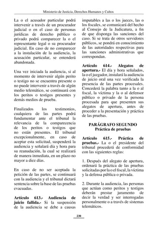 Ministerio de Justicia, Derechos Humanos y Cultos
230
La o el acusador particular podrá
intervenir a través de un procurador
judicial o en el caso de personas
jurídicas de derecho público o
privado podrá comparecer la o el
representante legal o su procurador
judicial. En caso de no comparecer
a la instalación de la audiencia, la
acusación particular, se entenderá
abandonada.
Una vez iniciada la audiencia, si al
momento de intervenir algún perito
o testigo no se encuentra presente o
no puede intervenir a través de algún
medio telemático, se continuará con
los peritos o testigos presentes y
demás medios de prueba.
Finalizados los testimonios,
cualquiera de las partes podrá
fundamentar ante el tribunal la
relevancia de la comparecencia
de los peritos o testigos que
no están presentes. El tribunal
excepcionalmente, en caso de
aceptar esta solicitud, suspenderá la
audiencia y señalará día y hora para
su reanudación, la cual se realizará
de manera inmediata, en un plazo no
mayor a diez días.
En caso de no ser aceptada la
petición de las partes, se continuará
con la audiencia y el tribunal dictará
sentencia sobre la base de las pruebas
evacuadas.
Artículo 613.- Audiencia de
juicio fallida.- Si la suspensión
de la audiencia se debe a causas
imputables a las o los jueces, las o
los fiscales, se comunicará del hecho
al Consejo de la Judicatura, a fin
de que disponga las sanciones del
caso. Si se trata de otros servidores
públicos, se pondrá en conocimiento
de las autoridades respectivas para
las sanciones administrativas que
correspondan.
Artículo 614.- Alegatos de
apertura.- El día y hora señalados,
la o el juzgador, instalará la audiencia
de juicio oral una vez verificada la
presencia de las partes procesales.
Concederá la palabra tanto a la o al
fiscal, la víctima y la o al defensor
público o privado de la persona
procesada para que presenten sus
alegatos de apertura, antes de
proceder a la presentación y práctica
de las pruebas.
PARÁGRAFO SEGUNDO
Práctica de pruebas
Artículo 615.- Práctica de
pruebas.- La o el presidente del
tribunal procederá de conformidad
con las siguientes reglas:
1. Después del alegato de apertura,
ordenará la práctica de las pruebas
solicitadas por la o el fiscal, la víctima
y la defensa pública o privada.
2. Durante la audiencia, las personas
que actúan como peritos y testigos
deberán prestar juramento de
decir la verdad y ser interrogadas
personalmente o a través de sistemas
telemáticos.
 