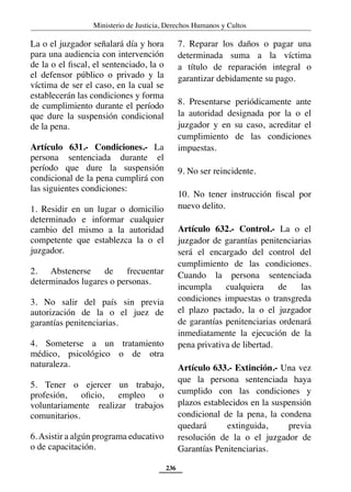 Ministerio de Justicia, Derechos Humanos y Cultos
236
La o el juzgador señalará día y hora
para una audiencia con intervención
de la o el fiscal, el sentenciado, la o
el defensor público o privado y la
víctima de ser el caso, en la cual se
establecerán las condiciones y forma
de cumplimiento durante el período
que dure la suspensión condicional
de la pena.
Artículo 631.- Condiciones.- La
persona sentenciada durante el
período que dure la suspensión
condicional de la pena cumplirá con
las siguientes condiciones:
1. Residir en un lugar o domicilio
determinado e informar cualquier
cambio del mismo a la autoridad
competente que establezca la o el
juzgador.
2. Abstenerse de frecuentar
determinados lugares o personas.
3. No salir del país sin previa
autorización de la o el juez de
garantías penitenciarias.
4. Someterse a un tratamiento
médico, psicológico o de otra
naturaleza.
5. Tener o ejercer un trabajo,
profesión, oficio, empleo o
voluntariamente realizar trabajos
comunitarios.
6.Asistir a algún programa educativo
o de capacitación.
7. Reparar los daños o pagar una
determinada suma a la víctima
a título de reparación integral o
garantizar debidamente su pago.
8. Presentarse periódicamente ante
la autoridad designada por la o el
juzgador y en su caso, acreditar el
cumplimiento de las condiciones
impuestas.
9. No ser reincidente.
10. No tener instrucción fiscal por
nuevo delito.
Artículo 632.- Control.- La o el
juzgador de garantías penitenciarias
será el encargado del control del
cumplimiento de las condiciones.
Cuando la persona sentenciada
incumpla cualquiera de las
condiciones impuestas o transgreda
el plazo pactado, la o el juzgador
de garantías penitenciarias ordenará
inmediatamente la ejecución de la
pena privativa de libertad.
Artículo 633.- Extinción.- Una vez
que la persona sentenciada haya
cumplido con las condiciones y
plazos establecidos en la suspensión
condicional de la pena, la condena
quedará extinguida, previa
resolución de la o el juzgador de
Garantías Penitenciarias.
 