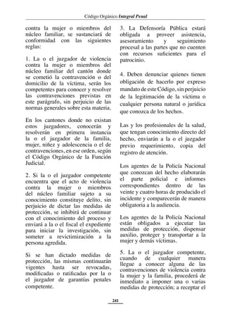 Código Orgánico Integral Penal
241
contra la mujer o miembros del
núcleo familiar, se sustanciará de
conformidad con las siguientes
reglas:
1. La o el juzgador de violencia
contra la mujer o miembros del
núcleo familiar del cantón donde
se cometió la contravención o del
domicilio de la víctima, serán los
competentes para conocer y resolver
las contravenciones previstas en
este parágrafo, sin perjuicio de las
normas generales sobre esta materia.
En los cantones donde no existan
estos juzgadores, conocerán y
resolverán en primera instancia
la o el juzgador de la familia,
mujer, niñez y adolescencia o el de
contravenciones, en ese orden, según
el Código Orgánico de la Función
Judicial.
2. Si la o el juzgador competente
encuentra que el acto de violencia
contra la mujer o miembros
del núcleo familiar sujeto a su
conocimiento constituye delito, sin
perjuicio de dictar las medidas de
protección, se inhibirá de continuar
con el conocimiento del proceso y
enviará a la o el fiscal el expediente
para iniciar la investigación, sin
someter a revictimización a la
persona agredida.
Si se han dictado medidas de
protección, las mismas continuarán
vigentes hasta ser revocadas,
modificadas o ratificadas por la o
el juzgador de garantías penales
competente.
3. La Defensoría Pública estará
obligada a proveer asistencia,
asesoramiento y seguimiento
procesal a las partes que no cuenten
con recursos suficientes para el
patrocinio.
4. Deben denunciar quienes tienen
obligación de hacerlo por expreso
mandato de este Código, sin perjuicio
de la legitimación de la víctima o
cualquier persona natural o jurídica
que conozca de los hechos.
Las y los profesionales de la salud,
que tengan conocimiento directo del
hecho, enviarán a la o el juzgador
previo requerimiento, copia del
registro de atención.
Los agentes de la Policía Nacional
que conozcan del hecho elaborarán
el parte policial e informes
correspondientes dentro de las
veinte y cuatro horas de producido el
incidente y comparecerán de manera
obligatoria a la audiencia.
Los agentes de la Policía Nacional
están obligados a ejecutar las
medidas de protección, dispensar
auxilio, proteger y transportar a la
mujer y demás víctimas.
5. La o el juzgador competente,
cuando de cualquier manera
llegue a conocer alguna de las
contravenciones de violencia contra
la mujer y la familia, procederá de
inmediato a imponer una o varias
medidas de protección; a receptar el
 