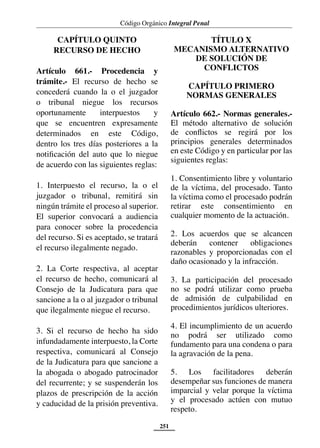 Código Orgánico Integral Penal
251
CAPÍTULO QUINTO
RECURSO DE HECHO
Artículo 661.- Procedencia y
trámite.- El recurso de hecho se
concederá cuando la o el juzgador
o tribunal niegue los recursos
oportunamente interpuestos y
que se encuentren expresamente
determinados en este Código,
dentro los tres días posteriores a la
notificación del auto que lo niegue
de acuerdo con las siguientes reglas:
1. Interpuesto el recurso, la o el
juzgador o tribunal, remitirá sin
ningún trámite el proceso al superior.
El superior convocará a audiencia
para conocer sobre la procedencia
del recurso. Si es aceptado, se tratará
el recurso ilegalmente negado.
2. La Corte respectiva, al aceptar
el recurso de hecho, comunicará al
Consejo de la Judicatura para que
sancione a la o al juzgador o tribunal
que ilegalmente niegue el recurso.
3. Si el recurso de hecho ha sido
infundadamente interpuesto, la Corte
respectiva, comunicará al Consejo
de la Judicatura para que sancione a
la abogada o abogado patrocinador
del recurrente; y se suspenderán los
plazos de prescripción de la acción
y caducidad de la prisión preventiva.
TÍTULO X
MECANISMO ALTERNATIVO
DE SOLUCIÓN DE
CONFLICTOS
CAPÍTULO PRIMERO
NORMAS GENERALES
Artículo 662.- Normas generales.-
El método alternativo de solución
de conflictos se regirá por los
principios generales determinados
en este Código y en particular por las
siguientes reglas:
1. Consentimiento libre y voluntario
de la víctima, del procesado. Tanto
la víctima como el procesado podrán
retirar este consentimiento en
cualquier momento de la actuación.
2. Los acuerdos que se alcancen
deberán contener obligaciones
razonables y proporcionadas con el
daño ocasionado y la infracción.
3. La participación del procesado
no se podrá utilizar como prueba
de admisión de culpabilidad en
procedimientos jurídicos ulteriores.
4. El incumplimiento de un acuerdo
no podrá ser utilizado como
fundamento para una condena o para
la agravación de la pena.
5. Los facilitadores deberán
desempeñar sus funciones de manera
imparcial y velar porque la víctima
y el procesado actúen con mutuo
respeto.
 