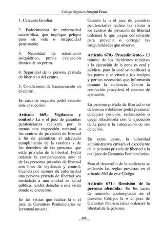 Código Orgánico Integral Penal
255
1. Cercanía familiar.
2. Padecimiento de enfermedad
catastrófica, que implique peligro
para su vida o incapacidad
permanente
.
3. Necesidad de tratamiento
psiquiátrico, previa evaluación
técnica de un perito.
4. Seguridad de la persona privada
de libertad o del centro.
5. Condiciones de hacinamiento en
el centro.
En caso de negativa podrá recurrir
ante el superior.
Artículo 669.- Vigilancia y
control.- La o el juez de garantías
penitenciarias realizará por lo
menos una inspección mensual a
los centros de privación de libertad
a fin de garantizar el adecuado
cumplimiento de la condena y de
los derechos de las personas que
están privadas de la libertad. Podrá
ordenar la comparecencia ante sí
de las personas privadas de libertad
con fines de vigilancia y control.
Cuando por razones de enfermedad
una persona privada de libertad sea
trasladada a una unidad de salud
pública, tendrá derecho a una visita
donde se encuentre.
En las visitas que realice la o el
juez de Garantías Penitenciarias se
levantará un acta.
Cuando la o el juez de garantías
penitenciarias realice las visitas a
los centros de privación de libertad
ordenará lo que juzgue conveniente
para prevenir o corregir las
irregularidades que observe.
Artículo 670.- Procedimiento.- El
trámite de los incidentes relativos
a la ejecución de la pena es oral y
público, para lo cual se notificará a
las partes y se citará a los testigos
y peritos necesarios que informarán
durante la audiencia. Contra la
resolución procederá el recurso de
apelación.
La persona privada de libertad o su
defensora o defensor podrá presentar
cualquier petición, reclamación o
queja relacionada con la ejecución
de la pena o la vulneración de sus
derechos.
En estos casos, la autoridad
administrativa enviará el expediente
de la persona privada de libertad a la
o al juez de Garantías Penitenciarias.
Para el desarrollo de la audiencia se
aplicarán las reglas previstas en el
artículo 563 de este Código.
Artículo 671.- Remisión de la
persona ofendida.- En los casos
de remisión contemplados en el
presente Código, la o el juez de
Garantías Penitenciarias ordenará la
libertad de la persona.
 