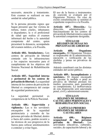 Código Orgánico Integral Penal
259
necesario, atención y tratamiento.
Este examen se realizará en una
unidad de salud pública.
Si la persona presenta signos que
hagan presumir que fue víctima de
tortura, tratos crueles, inhumanos
o degradantes; la o el profesional
de salud que realiza el examen
informará del hecho a la autoridad
competente del centro, quien
presentará la denuncia, acompañada
del examen médico, a la Fiscalía.
Artículo 684.- Instalaciones.- Los
centros de privación de libertad
contarán con la infraestructura
y los espacios necesarios para el
cumplimiento de los objetivos del
Sistema Nacional de Rehabilitación
Social.
Artículo 685.- Seguridad interna
y perimetral de los centros de
privación de libertad.- La seguridad
interna de los centros de privación de
libertad es competencia del cuerpo
de seguridad penitenciaria.
La seguridad perimetral es
competencia de la Policía Nacional.
Artículo 686.- Supervisión y
vigilancia.- Las o los servidores
encargados de la seguridad
penitenciaria y custodia de las
personas privadas de libertad, dentro
o fuera del centro, podrán recurrir a
las técnicas de uso progresivo de la
fuerza para sofocar amotinamientos
o contener y evitar fugas.
El uso de la fuerza e instrumentos
de coerción se evaluará por el
Organismo Técnico. En caso de
existir extralimitación se remitirá el
expediente respectivo a la Fiscalía.
Artículo 687.- Dirección.- La
dirección, administración y
funcionamiento de los centros de
privación de libertad estará a cargo de
la autoridad competente designada.
TÍTULO III
RÉGIMEN DE PENAS NO
PRIVATIVAS DE LIBERTAD
Artículo 688.- Organismo
encargado.- El Organismo Técnico
es responsable de la administración,
ejecución y verificación de las
medidas y penas no privativas de
libertad.
Además coordinará con las distintas
entidades del sector público.
Artículo 689.- Incumplimiento y
sanciones.- El órgano encargado
de ejecutar la medida o pena no
privativa de libertad prestará los
medios necesarios para garantizar
su cumplimiento. La inobservancia
de esta disposición será sancionada
penal, civil y administrativamente.
TÍTULO IV
RÉGIMEN DE MEDIDAS
CAUTELARES PERSONALES Y
REHABILITACIÓN SOCIAL
CAPÍTULO PRIMERO
RÉGIMEN DE MEDIDAS
CAUTELARES
Artículo 690.- Régimen
ocupacional de las personas
privadas de libertad.- Las
actividades educativas, culturales,
sociales, de capacitación laboral y de
 
