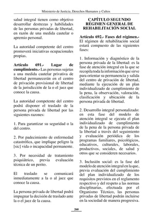 Ministerio de Justicia, Derechos Humanos y Cultos
260
salud integral tienen como objetivo
desarrollar destrezas y habilidades
de las personas privadas de libertad,
en razón de una medida cautelar o
apremio personal.
La autoridad competente del centro
promoverá iniciativas ocupacionales
propias.
Artículo 691.- Lugar de
cumplimiento.- Las personas sujetas
a una medida cautelar privativa de
libertad permanecerán en el centro
de privación provisional de libertad
de la jurisdicción de la o el juez que
conoce la causa.
La autoridad competente del centro
podrá disponer el traslado de la
persona privada de libertad por las
siguientes razones:
1. Para garantizar su seguridad o la
del centro.
2. Por padecimiento de enfermedad
catastrófica, que implique peligro la
[sic] vida o incapacidad permanente.
3. Por necesidad de tratamiento
psiquiátrico, previa evaluación
técnica de un perito.
El traslado se comunicará
inmediatamente a la o al juez que
conoce la causa.
La persona privada de libertad podrá
impugnar la decisión de traslado ante
la o el juez de la causa.
CAPÍTULO SEGUNDO
RÉGIMEN GENERAL DE
REHABILITACIÓN SOCIAL
Artículo 692.- Fases del régimen.-
El régimen de rehabilitación social
estará compuesto de las siguientes
fases:
1. Información y diagnóstico de la
persona privada de la libertad: es la
fase de atención integral en la que se
recopilatodalainformaciónquesirve
para orientar su permanencia y salida
del centro de privación de libertad,
mediante la ejecución de un plan
individualizado de cumplimiento de
la pena, la observación, valoración,
clasificación y ubicación de la
persona privada de libertad.
2. Desarrollo integral personalizado:
en esta fase del modelo de
atención integral se ejecuta el plan
individualizado de cumplimiento
de la pena de la persona privada de
la libertad a través del seguimiento
y evaluación periódica de los
programas familiares, psicológicos,
educativos, culturales, laborales,
productivos, sociales, de salud y
otros que se consideren necesarios.
3. Inclusión social: es la fase del
modelo de atención integral en la que,
previa evaluación del cumplimiento
del plan individualizado de los
requisitos previstos en el reglamento
respectivo y del respeto a las normas
disciplinarias, efectuada por el
Organismo Técnico, las personas
privadas de libertad podrán incluirse
en la sociedad de manera progresiva.
 