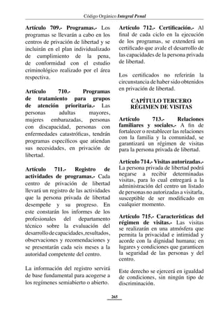 Código Orgánico Integral Penal
265
Artículo 709.- Programas.- Los
programas se llevarán a cabo en los
centros de privación de libertad y se
incluirán en el plan individualizado
de cumplimiento de la pena,
de conformidad con el estudio
criminológico realizado por el área
respectiva.
Artículo 710.- Programas
de tratamiento para grupos
de atención prioritaria.- Las
personas adultas mayores,
mujeres embarazadas, personas
con discapacidad, personas con
enfermedades catastróficas, tendrán
programas específicos que atiendan
sus necesidades, en privación de
libertad.
Artículo 711.- Registro de
actividades de programas.- Cada
centro de privación de libertad
llevará un registro de las actividades
que la persona privada de libertad
desempeñe y su progreso. En
este constarán los informes de los
profesionales del departamento
técnico sobre la evaluación del
desarrollodecapacidades,resultados,
observaciones y recomendaciones y
se presentarán cada seis meses a la
autoridad competente del centro.
La información del registro servirá
de base fundamental para acogerse a
los regímenes semiabierto o abierto.
Artículo 712.- Certificación.- Al
final de cada ciclo en la ejecución
de los programas, se extenderá un
certificado que avale el desarrollo de
las capacidades de la persona privada
de libertad.
Los certificados no referirán la
circunstancia de haber sido obtenidos
en privación de libertad.
CAPÍTULO TERCERO
RÉGIMEN DE VISITAS
Artículo 713.- Relaciones
familiares y sociales.- A fin de
fortalecer o restablecer las relaciones
con la familia y la comunidad, se
garantizará un régimen de visitas
para la persona privada de libertad.
Artículo 714.- Visitas autorizadas.-
La persona privada de libertad podrá
negarse a recibir determinadas
visitas, para lo cual entregará a la
administración del centro un listado
de personas no autorizadas a visitarla,
susceptible de ser modificado en
cualquier momento.
Artículo 715.- Características del
régimen de visitas.- Las visitas
se realizarán en una atmósfera que
permita la privacidad e intimidad y
acorde con la dignidad humana; en
lugares y condiciones que garanticen
la seguridad de las personas y del
centro.
Este derecho se ejercerá en igualdad
de condiciones, sin ningún tipo de
discriminación.
 