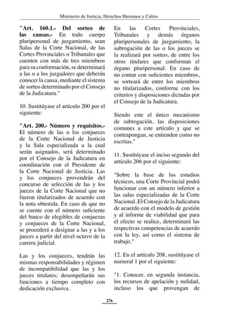 Ministerio de Justicia, Derechos Humanos y Cultos
276
"Art. 160.1.- Del sorteo de
las causas.- En todo cuerpo
pluripersonal de juzgamiento, sean
Salas de la Corte Nacional, de las
Cortes Provinciales o Tribunales que
cuenten con más de tres miembros
para su conformación, se determinará
a las o a los juzgadores que deberán
conocer la causa, mediante el sistema
de sorteo determinado por el Consejo
de la Judicatura."
10. Sustitúyase el artículo 200 por el
siguiente:
"Art. 200.- Número y requisitos.-
El número de las o los conjueces
de la Corte Nacional de Justicia
y la Sala especializada a la cual
serán asignados, será determinado
por el Consejo de la Judicatura en
coordinación con el Presidente de
la Corte Nacional de Justicia. Las
y los conjueces provendrán del
concurso de selección de las y los
jueces de la Corte Nacional que no
fueron titularizados de acuerdo con
la nota obtenida. En caso de que no
se cuente con el número suficiente
del banco de elegibles de conjuezas
y conjueces de la Corte Nacional,
se procederá a designar a las y a los
jueces a partir del nivel octavo de la
carrera judicial.
Las y los conjueces, tendrán las
mismas responsabilidades y régimen
de incompatibilidad que las y los
jueces titulares; desempeñarán sus
funciones a tiempo completo con
dedicación exclusiva.
En las Cortes Provinciales,
Tribunales y demás órganos
pluripersonales de juzgamiento, la
subrogación de las o los jueces se
la realizará por sorteo, de entre los
otros titulares que conforman el
órgano pluripersonal. En caso de
no contar con suficientes miembros,
se sorteará de entre los miembros
no titularizados, conforme con los
criterios y disposiciones dictadas por
el Consejo de la Judicatura.
Siendo este el único mecanismo
de subrogación, las disposiciones
comunes a este artículo y que se
contrapongan, se entienden como no
escritas."
11. Sustitúyase el inciso segundo del
artículo 206 por el siguiente:
"Sobre la base de los estudios
técnicos, una Corte Provincial podrá
funcionar con un número inferior a
las salas especializadas de la Corte
Nacional. El Consejo de la Judicatura
de acuerdo con el modelo de gestión
y al informe de viabilidad que para
el efecto se realice, determinará las
respectivas competencias de acuerdo
con la ley, así como el sistema de
trabajo."
12. En el artículo 208, sustitúyase el
numeral 1 por el siguiente:
"1. Conocer, en segunda instancia,
los recursos de apelación y nulidad,
incluso los que provengan de
 