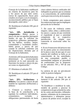 Código Orgánico Integral Penal
281
Consejo de la Judicatura establecerá
un sistema de incentivos para las
y los jueces de paz tales como,
cursos de capacitación, becas para
estudios en el país o en el extranjero,
reconocimiento público por el buen
desempeño, entre otros."
26. Sustitúyase el artículo 249, por el
siguiente:
"Art.- 249.- Jurisdicción y
competencia.- Habrá juezas y
jueces de paz en aquellas parroquias
rurales en que lo soliciten los
respectivos gobiernos parroquiales.
En los barrios, recintos, anejos,
comunidades y vecindades rurales,
habrá juezas y jueces de paz
cuando lo soliciten conforme con
las disposiciones dictadas por el
Consejo de la Judicatura.
Asimismo,elConsejodelaJudicatura
determinará la circunscripción
territorial en la cual ejercerán sus
funciones las juezas y jueces de paz,
así como su organización."
27. Elimínese el artículo 252.
28. Sustitúyase el artículo 253 por el
siguiente:
"Art.- 253.- Atribuciones y
deberes.- Las juezas y jueces de paz
tendrán las siguientes atribuciones y
deberes:
1. Conocer y resolver, sobre
la base de la conciliación y la
equidad, los conflictos individuales,
comunitarios, vecinales y
obligaciones patrimoniales de hasta
cinco salarios básicos unificados del
trabajador en general, que se sometan
a su conocimiento, de conformidad
con lo previsto en la ley de la materia.
2. Serán competentes para conocer
lascontravencionesquenoimpliquen
privación de la libertad.
3. En casos de violencia contra
mujeres, niños, niñas y adolescentes
los jueces y juezas de paz remitirán
el expediente al juez o autoridad
competente de su respectiva
jurisdicción. En ningún caso
conocerán ni resolverán sobre los
mismos.
4. Si en el transcurso del proceso una
de las partes pone en conocimiento
de la jueza o juez de paz que el caso
materia del conflicto se halla ya en
conocimiento de las autoridades
de una comunidad, pueblo o
nacionalidad indígena se procederá
de conformidad con lo dispuesto
en los artículos 344 y 345 de este
Código.
La justicia de paz no prevalecerá
sobre la justicia indígena."
29. Sustitúyase el literal b) del
numeral 8 del artículo 264 por el
siguiente:
"b) Establecer o modificar la sede,
modelo de gestión y precisar la
competencia en que actuarán las salas
de las cortes provinciales, tribunales
penales, tribunales de lo contencioso
administrativo y tributarios juezas
y jueces de primer nivel, excepto la
 