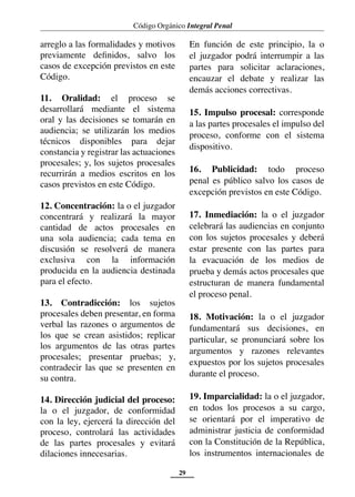 Código Orgánico Integral Penal
29
arreglo a las formalidades y motivos
previamente definidos, salvo los
casos de excepción previstos en este
Código.
11. Oralidad: el proceso se
desarrollará mediante el sistema
oral y las decisiones se tomarán en
audiencia; se utilizarán los medios
técnicos disponibles para dejar
constancia y registrar las actuaciones
procesales; y, los sujetos procesales
recurrirán a medios escritos en los
casos previstos en este Código.
12. Concentración: la o el juzgador
concentrará y realizará la mayor
cantidad de actos procesales en
una sola audiencia; cada tema en
discusión se resolverá de manera
exclusiva con la información
producida en la audiencia destinada
para el efecto.
13. Contradicción: los sujetos
procesales deben presentar, en forma
verbal las razones o argumentos de
los que se crean asistidos; replicar
los argumentos de las otras partes
procesales; presentar pruebas; y,
contradecir las que se presenten en
su contra.
14. Dirección judicial del proceso:
la o el juzgador, de conformidad
con la ley, ejercerá la dirección del
proceso, controlará las actividades
de las partes procesales y evitará
dilaciones innecesarias.
En función de este principio, la o
el juzgador podrá interrumpir a las
partes para solicitar aclaraciones,
encauzar el debate y realizar las
demás acciones correctivas.
15. Impulso procesal: corresponde
a las partes procesales el impulso del
proceso, conforme con el sistema
dispositivo.
16. Publicidad: todo proceso
penal es público salvo los casos de
excepción previstos en este Código.
17. Inmediación: la o el juzgador
celebrará las audiencias en conjunto
con los sujetos procesales y deberá
estar presente con las partes para
la evacuación de los medios de
prueba y demás actos procesales que
estructuran de manera fundamental
el proceso penal.
18. Motivación: la o el juzgador
fundamentará sus decisiones, en
particular, se pronunciará sobre los
argumentos y razones relevantes
expuestos por los sujetos procesales
durante el proceso.
19. Imparcialidad: la o el juzgador,
en todos los procesos a su cargo,
se orientará por el imperativo de
administrar justicia de conformidad
con la Constitución de la República,
los instrumentos internacionales de
 