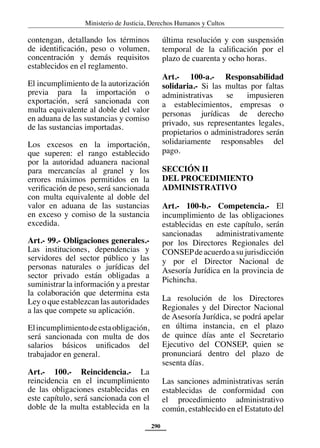 Ministerio de Justicia, Derechos Humanos y Cultos
290
contengan, detallando los términos
de identificación, peso o volumen,
concentración y demás requisitos
establecidos en el reglamento.
El incumplimiento de la autorización
previa para la importación o
exportación, será sancionada con
multa equivalente al doble del valor
en aduana de las sustancias y comiso
de las sustancias importadas.
Los excesos en la importación,
que superen: el rango establecido
por la autoridad aduanera nacional
para mercancías al granel y los
errores máximos permitidos en la
verificación de peso, será sancionada
con multa equivalente al doble del
valor en aduana de las sustancias
en exceso y comiso de la sustancia
excedida.
Art.- 99.- Obligaciones generales.-
Las instituciones, dependencias y
servidores del sector público y las
personas naturales o jurídicas del
sector privado están obligadas a
suministrar la información y a prestar
la colaboración que determina esta
Ley o que establezcan las autoridades
a las que compete su aplicación.
Elincumplimientodeestaobligación,
será sancionada con multa de dos
salarios básicos unificados del
trabajador en general.
Art.- 100.- Reincidencia.- La
reincidencia en el incumplimiento
de las obligaciones establecidas en
este capítulo, será sancionada con el
doble de la multa establecida en la
última resolución y con suspensión
temporal de la calificación por el
plazo de cuarenta y ocho horas.
Art.- 100-a.- Responsabilidad
solidaria.- Si las multas por faltas
administrativas se impusieren
a establecimientos, empresas o
personas jurídicas de derecho
privado, sus representantes legales,
propietarios o administradores serán
solidariamente responsables del
pago.
SECCIÓN II
DEL PROCEDIMIENTO
ADMINISTRATIVO
Art.- 100-b.- Competencia.- El
incumplimiento de las obligaciones
establecidas en este capítulo, serán
sancionadas administrativamente
por los Directores Regionales del
CONSEPdeacuerdoasujurisdicción
y por el Director Nacional de
Asesoría Jurídica en la provincia de
Pichincha.
La resolución de los Directores
Regionales y del Director Nacional
de Asesoría Jurídica, se podrá apelar
en última instancia, en el plazo
de quince días ante el Secretario
Ejecutivo del CONSEP, quien se
pronunciará dentro del plazo de
sesenta días.
Las sanciones administrativas serán
establecidas de conformidad con
el procedimiento administrativo
común, establecido en el Estatuto del
 