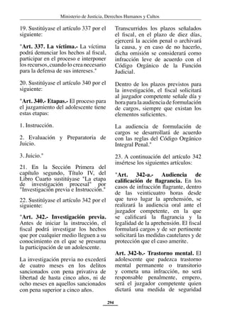 Ministerio de Justicia, Derechos Humanos y Cultos
294
19. Sustitúyase el artículo 337 por el
siguiente:
"Art. 337. La víctima.- La víctima
podrá denunciar los hechos al fiscal,
participar en el proceso e interponer
los recursos, cuando lo crea necesario
para la defensa de sus intereses."
20. Sustitúyase el artículo 340 por el
siguiente:
"Art. 340.- Etapas.- El proceso para
el juzgamiento del adolescente tiene
estas etapas:
1. Instrucción.
2. Evaluación y Preparatoria de
Juicio.
3. Juicio."
21. En la Sección Primera del
capítulo segundo, Título IV, del
Libro Cuarto sustitúyase "La etapa
de investigación procesal" por
"Investigación previa e Instrucción."
22. Sustitúyase el artículo 342 por el
siguiente:
"Art. 342.- Investigación previa.
Antes de iniciar la instrucción, el
fiscal podrá investigar los hechos
que por cualquier medio lleguen a su
conocimiento en el que se presuma
la participación de un adolescente.
La investigación previa no excederá
de cuatro meses en los delitos
sancionados con pena privativa de
libertad de hasta cinco años, ni de
ocho meses en aquellos sancionados
con pena superior a cinco años.
Transcurridos los plazos señalados
el fiscal, en el plazo de diez días,
ejercerá la acción penal o archivará
la causa, y en caso de no hacerlo,
dicha omisión se considerará como
infracción leve de acuerdo con el
Código Orgánico de la Función
Judicial.
Dentro de los plazos previstos para
la investigación, el fiscal solicitará
al juzgador competente señale día y
hora para la audiencia de formulación
de cargos, siempre que existan los
elementos suficientes.
La audiencia de formulación de
cargos se desarrollará de acuerdo
con las reglas del Código Orgánico
Integral Penal."
23. A continuación del artículo 342
insértese los siguientes artículos:
"Art. 342-a.- Audiencia de
calificación de flagrancia. En los
casos de infracción flagrante, dentro
de las veinticuatro horas desde
que tuvo lugar la aprehensión, se
realizará la audiencia oral ante el
juzgador competente, en la que
se calificará la flagrancia y la
legalidad de la aprehensión. El fiscal
formulará cargos y de ser pertinente
solicitará las medidas cautelares y de
protección que el caso amerite.
Art. 342-b.- Trastorno mental. El
adolescente que padezca trastorno
mental permanente o transitorio
y cometa una infracción, no será
responsable penalmente, empero,
será el juzgador competente quien
dictará una medida de seguridad
 
