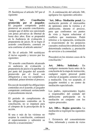 Ministerio de Justicia, Derechos Humanos y Cultos
296
29. Sustitúyase el artículo 347 por el
siguiente:
"Art. 347.- Conciliación
promovida por el juzgador.
El juzgador competente podrá
promover un acuerdo conciliatorio,
siempre que el delito sea sancionado
con penas privativas de libertad de
hasta diez años. Este se propondrá
en la Audiencia de evaluación y
preparatoria de juicio. Si se logra el
acuerdo conciliatorio, constará en
acta conforme al artículo anterior."
30. En el artículo 348 sustitúyase
el inciso segundo y tercero por los
siguientes:
"El acuerdo conciliatorio alcanzado
en audiencia de evaluación y
preparatoria de juicio o la aprobación
por parte del juzgador del acuerdo
promovido por el fiscal son
obligatorios y una vez cumplidos a
cabalidad, ponen término al proceso.
En caso de incumplir las obligaciones
contenidas en el acuerdo, el juzgador
competente continuará sustanciando
el procedimiento inicial.
El período de cumplimiento de
las obligaciones contraídas en la
conciliación, no se imputará para
el cómputo de la prescripción de la
acción.
Si una o más de las víctimas no
aceptan la conciliación, continuará
el enjuiciamiento y subsistirá su
derecho a resarcimiento."
31. A continuación del artículo 348,
agréguese los siguientes artículos:
"Art. 348-a.- Mediación penal. La
mediación permite el intercambio
de opiniones entre la víctima y el
adolescente, durante el proceso,
para que confronten sus puntos
de vista y logren solucionar el
conflicto que mantienen. Podrá
referirse a la reparación, restitución
o resarcimiento de los perjuicios
causados; realización o abstención de
determinada conducta; y, prestación
de servicios a la comunidad.
Procederá en los mismos casos de la
conciliación."
Art. 348-b.- Solicitud.- En
cualquier momento hasta antes de la
conclusión de la etapa de instrucción,
cualquier sujeto procesal podrá
solicitar al juzgador, someter el caso
a mediación. Una vez aceptado, el
juzgador remitirá a un centro de
mediación especializado.
Los padres, representantes legales
o responsables del cuidado del
adolescente participarán en la
mediación en conjunto con los
sujetos procesales.
Art. 348-c.- Reglas generales. La
mediación se regirá por las siguientes
reglas:
1. Existencia del consentimiento
libre, informado y exento de vicios
 