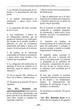 Ministerio de Justicia, Derechos Humanos y Cultos
298
1. La relación circunstanciada de los
hechos y la determinación del tipo
penal.
2. La medida socioeducativa de
orientación y apoyo psico socio
familiar.
3. La reparación del daño causado,
de ser el caso.
4. Las condiciones o plazos de
las obligaciones pactadas, que no
pueden ser inferiores a la cuarta parte
del tiempo de la posible medida a
aplicarse en caso de encontrarse
responsable del delito y nunca será
mayor a la tercera parte de la misma.
5. El nombre de la institución
responsable de brindar la orientación
o apoyo psico socio familiar y las
razones que lo justifican.
6. La obligación del adolescente de
informar al fiscal de cambios en el
domicilio, lugar de trabajo o centro
educativo."
34. En el artículo 350, elimínese la
frase "de la Niñez y Adolescencia."
35. Sustitúyase el artículo 351 por el
siguiente:
"Art. 351.- Remisión con
autorizaciónjudicial.Caberemisión
en las infracciones sancionadas con
penas privativas de libertad de hasta
cinco años, cuando se cumplan los
siguientes requisitos:
1.Quesecuenteconelconsentimiento
del adolescente.
2. Que al adolescente no se le haya
impuesto una medida socio educativa
o remisión anterior por un delito de
igual o mayor gravedad.
Por la remisión el adolescente será
conducido a cualquier programa
de orientación y apoyo psico socio
familiar, servicios a la comunidad o
libertad asistida.
La remisión no implica el
reconocimiento de la infracción por
parte del adolescente y extingue el
proceso siempre y cuando se cumpla
integralmente el programa.
El juzgador podrá conceder la
remisión del caso a petición del
fiscal o del adolescente. La petición
se propondrá en la audiencia de
evaluación y preparatoria de juicio.
En caso de que la víctima asista a
la audiencia, será escuchada por el
juzgador.
El auto que concede la remisión
contendrá la relación circunstanciada
de los hechos y los fundamentos
legales; la determinación del
programa de orientación al que es
remitido y su duración."
36. Sustitúyase el artículo 352 por el
siguiente:
"Art. 352.- Remisión fiscal. Si la
infracción investigada es de aquellas
 