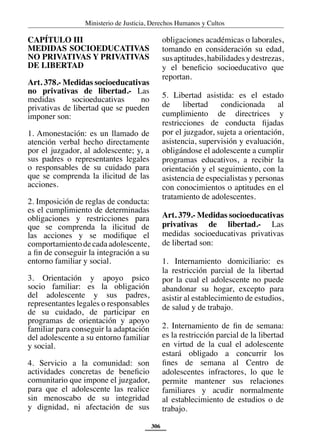 Ministerio de Justicia, Derechos Humanos y Cultos
306
CAPÍTULO III
MEDIDAS SOCIOEDUCATIVAS
NO PRIVATIVAS Y PRIVATIVAS
DE LIBERTAD
Art. 378.- Medidas socioeducativas
no privativas de libertad.- Las
medidas socioeducativas no
privativas de libertad que se pueden
imponer son:
1. Amonestación: es un llamado de
atención verbal hecho directamente
por el juzgador, al adolescente; y, a
sus padres o representantes legales
o responsables de su cuidado para
que se comprenda la ilicitud de las
acciones.
2. Imposición de reglas de conducta:
es el cumplimiento de determinadas
obligaciones y restricciones para
que se comprenda la ilicitud de
las acciones y se modifique el
comportamientodecadaadolescente,
a fin de conseguir la integración a su
entorno familiar y social.
3. Orientación y apoyo psico
socio familiar: es la obligación
del adolescente y sus padres,
representantes legales o responsables
de su cuidado, de participar en
programas de orientación y apoyo
familiar para conseguir la adaptación
del adolescente a su entorno familiar
y social.
4. Servicio a la comunidad: son
actividades concretas de beneficio
comunitario que impone el juzgador,
para que el adolescente las realice
sin menoscabo de su integridad
y dignidad, ni afectación de sus
obligaciones académicas o laborales,
tomando en consideración su edad,
susaptitudes,habilidadesydestrezas,
y el beneficio socioeducativo que
reportan.
5. Libertad asistida: es el estado
de libertad condicionada al
cumplimiento de directrices y
restricciones de conducta fijadas
por el juzgador, sujeta a orientación,
asistencia, supervisión y evaluación,
obligándose el adolescente a cumplir
programas educativos, a recibir la
orientación y el seguimiento, con la
asistencia de especialistas y personas
con conocimientos o aptitudes en el
tratamiento de adolescentes.
Art. 379.- Medidas socioeducativas
privativas de libertad.- Las
medidas socioeducativas privativas
de libertad son:
1. Internamiento domiciliario: es
la restricción parcial de la libertad
por la cual el adolescente no puede
abandonar su hogar, excepto para
asistir al establecimiento de estudios,
de salud y de trabajo.
2. Internamiento de fin de semana:
es la restricción parcial de la libertad
en virtud de la cual el adolescente
estará obligado a concurrir los
fines de semana al Centro de
adolescentes infractores, lo que le
permite mantener sus relaciones
familiares y acudir normalmente
al establecimiento de estudios o de
trabajo.
 