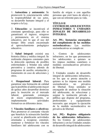 Código Orgánico Integral Penal
311
1. Autoestima y autonomía: Se
promoverá la concienciación sobre
la responsabilidad de sus actos,
su desarrollo humano integral y el
respeto a la Ley.
2. Educación: se incentivará el
constante aprendizaje, para ello se
garantizará el ingreso, reingreso
y permanencia en el sistema
educativo, por lo que el uso del
tiempo libre estará encaminado
al aprovechamiento pedagógico
educativo.
3. Salud integral: existirá una
historia clínica y médica integral. Se
realizarán chequeos constantes para
la detección oportuna de posibles
enfermedades y brindar una salud
preventiva y curativa además de
programas de auxilio, orientación y
tratamiento en caso de adicciones y
otros.
4. Ocupacional laboral: Para
garantizar una formación de calidad
que le posibilite al adolescente mayor
de quince años desarrollar destrezas
para la inserción en el mercado
laboral, generando estrategias
de micro emprendimiento, se
implementarán actividades
formativas en diferentes áreas.
5. Vínculos familiares o afectivos:
Para promover el constante vínculo
que beneficie la reinserción familiar
y social se planificarán actividades
orientadas a recuperar, construir,
mantener y fortalecer los vínculos
familiares del adolescente con su
familia de origen o con aquellas
personas que creó lazos de afecto y
que son un referente para su vida.
TÍTULO II
CENTROS DEADOLESCENTES
INFRACTORES Y UNIDADES
ZONALES DE DESARROLLO
INTEGRAL
Art. 391.- Instancias encargadas
del cumplimiento de las medidas
socioeducativas.- Las medidas
socioeducativas se cumple en:
1. Centros de adolescentes
infractores, en los que permanecen
los adolescentes a quienes se
les impuso medidas cautelares o
medidas socioeducativas privativas
de libertad.
2. Unidades zonales de desarrollo
integral de adolescentes infractores,
en los que se presta atención a
quienes se les impone una medida
socioeducativa no privativa
de libertad. Estas unidades se
encargarán de analizar la situación
del adolescente, de seleccionar y
asignar la institución privada o
pública que dispone del programa,
profesionales y equipamiento
necesario, que asegure la ejecución
de la medida socioeducativa no
privativa de libertad.
Art. 392.- Registro obligatorio
de los adolescentes infractores.-
En los Centros de adolescentes
infractores y en las Unidades zonales
de desarrollo integral de adolescentes
 