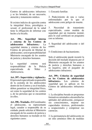 Código Orgánico Integral Penal
313
Centros de adolescentes infractores
y se les brindará, de ser necesario,
atención y tratamiento médico.
Si existen indicios de agresión contra
la integridad física, psicológica o
sexual, el profesional de la salud
tiene la obligación de informar este
hecho a la fiscalía.
Art. 396.- Seguridad interna
y externa de los Centros de
adolescentes infractores.- La
seguridad interna y externa de los
Centros de privación de libertad de
adolescentes, será responsabilidad del
Ministerio encargado de los asuntos
de justicia y derechos humanos.
La seguridad externa será
responsabilidad de la Policía
especializada de Niñez y
Adolescencia.
Art. 397.- Supervisión y vigilancia.-
El personal especializado responsable
de la custodia de los adolescentes
dentro de los Centros y en el traslado,
deben garantizar su integridad física,
así como la seguridad de los centros
y, de las personas que se encuentran
en ellos.
Art. 398.-Traslado.- El Coordinador,
el adolescente, su representante
legal, curador o responsable de su
cuidado, puede solicitar al Ministerio
encargado de los asuntos de justicia y
derechos humanos su traslado en los
siguientes casos:
1. Cercanía familiar.
2. Padecimiento de una o varias
enfermedades por la que el
adolescente corre peligro de muerte.
3. Necesidad de tratamiento
especializado, como medida de
seguridad, por un trastorno mental,
para lo cual certificará un psiquiatra
con su informe.
4. Seguridad del adolescente o del
centro.
5. Condiciones de hacinamiento.
Solo el adolescente puede recurrir la
decisión del traslado dispuesta por el
Ministerio encargado de los asuntos
de justicia y derechos humanos o
su negativa, ante el juzgador de
adolescentes infractores.
Art. 399.- Criterios de seguridad
en los Centros de adolescentes
infractores.- Los criterios de
seguridad que se aplican en los
Centros de adolescentes infractores
son:
1. La disciplina basada en programas
formativosorientadosadesarrollarlas
aptitudes del adolescente, enriquecer
sus conocimientos, mejorar sus
capacidades técnicas, profesionales
u ocupacionales y compensar sus
carencias.
2. La permanencia del adolescente en
un sitio armónico libre de medidas
 