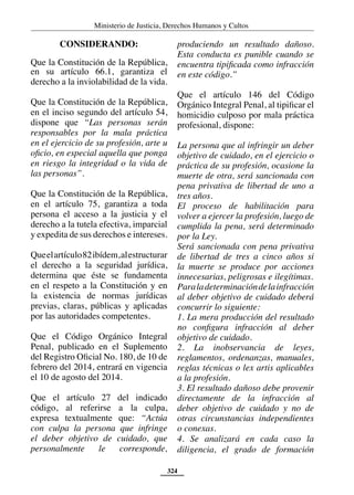 Ministerio de Justicia, Derechos Humanos y Cultos
324
CONSIDERANDO:
Que la Constitución de la República,
en su artículo 66.1, garantiza el
derecho a la inviolabilidad de la vida.
Que la Constitución de la República,
en el inciso segundo del artículo 54,
dispone que “Las personas serán
responsables por la mala práctica
en el ejercicio de su profesión, arte u
oficio, en especial aquella que ponga
en riesgo la integridad o la vida de
las personas”.
Que la Constitución de la República,
en el artículo 75, garantiza a toda
persona el acceso a la justicia y el
derecho a la tutela efectiva, imparcial
y expedita de sus derechos e intereses.
Queelartículo82ibídem,alestructurar
el derecho a la seguridad jurídica,
determina que éste se fundamenta
en el respeto a la Constitución y en
la existencia de normas jurídicas
previas, claras, públicas y aplicadas
por las autoridades competentes.
Que el Código Orgánico Integral
Penal, publicado en el Suplemento
del Registro Oficial No. 180, de 10 de
febrero del 2014, entrará en vigencia
el 10 de agosto del 2014.
Que el artículo 27 del indicado
código, al referirse a la culpa,
expresa textualmente que: “Actúa
con culpa la persona que infringe
el deber objetivo de cuidado, que
personalmente le corresponde,
produciendo un resultado dañoso.
Esta conducta es punible cuando se
encuentra tipificada como infracción
en este código.”
Que el artículo 146 del Código
Orgánico Integral Penal, al tipificar el
homicidio culposo por mala práctica
profesional, dispone:
La persona que al infringir un deber
objetivo de cuidado, en el ejercicio o
práctica de su profesión, ocasione la
muerte de otra, será sancionada con
pena privativa de libertad de uno a
tres años.
El proceso de habilitación para
volver a ejercer la profesión, luego de
cumplida la pena, será determinado
por la Ley.
Será sancionada con pena privativa
de libertad de tres a cinco años si
la muerte se produce por acciones
innecesarias, peligrosas e ilegítimas.
Paraladeterminacióndelainfracción
al deber objetivo de cuidado deberá
concurrir lo siguiente:
1. La mera producción del resultado
no configura infracción al deber
objetivo de cuidado.
2. La inobservancia de leyes,
reglamentos, ordenanzas, manuales,
reglas técnicas o lex artis aplicables
a la profesión.
3. El resultado dañoso debe provenir
directamente de la infracción al
deber objetivo de cuidado y no de
otras circunstancias independientes
o conexas.
4. Se analizará en cada caso la
diligencia, el grado de formación
 