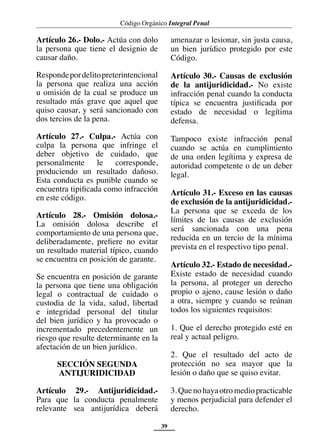 Código Orgánico Integral Penal
39
Artículo 26.- Dolo.- Actúa con dolo
la persona que tiene el designio de
causar daño.
Respondepordelitopreterintencional
la persona que realiza una acción
u omisión de la cual se produce un
resultado más grave que aquel que
quiso causar, y será sancionado con
dos tercios de la pena.
Artículo 27.- Culpa.- Actúa con
culpa la persona que infringe el
deber objetivo de cuidado, que
personalmente le corresponde,
produciendo un resultado dañoso.
Esta conducta es punible cuando se
encuentra tipificada como infracción
en este código.
Artículo 28.- Omisión dolosa.-
La omisión dolosa describe el
comportamiento de una persona que,
deliberadamente, prefiere no evitar
un resultado material típico, cuando
se encuentra en posición de garante.
Se encuentra en posición de garante
la persona que tiene una obligación
legal o contractual de cuidado o
custodia de la vida, salud, libertad
e integridad personal del titular
del bien jurídico y ha provocado o
incrementado precedentemente un
riesgo que resulte determinante en la
afectación de un bien jurídico.
SECCIÓN SEGUNDA
ANTIJURIDICIDAD
Artículo 29.- Antijuridicidad.-
Para que la conducta penalmente
relevante sea antijurídica deberá
amenazar o lesionar, sin justa causa,
un bien jurídico protegido por este
Código.
Artículo 30.- Causas de exclusión
de la antijuridicidad.- No existe
infracción penal cuando la conducta
típica se encuentra justificada por
estado de necesidad o legítima
defensa.
Tampoco existe infracción penal
cuando se actúa en cumplimiento
de una orden legítima y expresa de
autoridad competente o de un deber
legal.
Artículo 31.- Exceso en las causas
de exclusión de la antijuridicidad.-
La persona que se exceda de los
límites de las causas de exclusión
será sancionada con una pena
reducida en un tercio de la mínima
prevista en el respectivo tipo penal.
Artículo 32.- Estado de necesidad.-
Existe estado de necesidad cuando
la persona, al proteger un derecho
propio o ajeno, cause lesión o daño
a otra, siempre y cuando se reúnan
todos los siguientes requisitos:
1. Que el derecho protegido esté en
real y actual peligro.
2. Que el resultado del acto de
protección no sea mayor que la
lesión o daño que se quiso evitar.
3.Quenohayaotromediopracticable
y menos perjudicial para defender el
derecho.
 