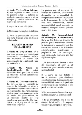 Ministerio de Justicia, Derechos Humanos y Cultos
40
Artículo 33.- Legítima defensa.-
Existe legítima defensa cuando
la persona actúa en defensa de
cualquier derecho, propio o ajeno,
siempre y cuando concurran los
siguientes requisitos:
1. Agresión actual e ilegítima.
2. Necesidad racional de la defensa.
3. Falta de provocación suficiente
por parte de quien actúa en defensa
del derecho.
SECCIÓN TERCERA
CULPABILIDAD
Artículo 34.- Culpabilidad.- Para
que una persona sea considerada
responsable penalmente deberá
ser imputable y actuar con
conocimiento de la antijuridicidad
de su conducta.
Artículo 35.- Causa de
inculpabilidad.- No existe
responsabilidad penal en el caso
de trastorno mental debidamente
comprobado.
Artículo 36.- Trastorno mental.-
La persona que al momento de
cometer la infracción no tiene la
capacidad de comprender la ilicitud
de su conducta o de determinarse de
conformidad con esta comprensión,
en razón del padecimiento de
un trastorno mental, no será
penalmente responsable. En estos
casos la o el juzgador dictará una
medida de seguridad.
La persona que, al momento de
cometer la infracción, se encuentra
disminuida en su capacidad de
comprender la ilicitud de su conducta
o de determinarse de conformidad
con esta comprensión, tendrá
responsabilidad penal atenuada en
un tercio de la pena mínima prevista
para el tipo penal.
Artículo 37.- Responsabilidad
en embriaguez o intoxicación.-
Salvo en los delitos de tránsito, la
persona que al momento de cometer
la infracción se encuentre bajo los
efectos del alcohol o de sustancias
estupefacientes, psicotrópicas o
preparados que las contengan,
será sancionada conforme con las
siguientes reglas:
1. Si deriva de caso fortuito y priva
del conocimiento al autor en el
momento en que comete el acto, no hay
responsabilidad.
2. Si deriva de caso fortuito y
no es completa, pero disminuye
considerablemente el conocimiento, hay
responsabilidad atenuada imponiendo
el mínimo de la pena prevista en el tipo
penal, reducida en un tercio.
3.Sinoderivadecasofortuito,niexcluye,
ni atenúa, ni agrava la responsabilidad.
4. Si es premeditada con el fin de
cometer la infracción o de preparar
una disculpa, siempre es agravante.
 