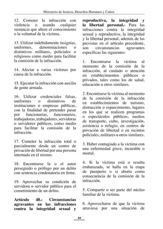 Ministerio de Justicia, Derechos Humanos y Cultos
44
12. Cometer la infracción con
violencia o usando cualquier
sustancia que altere el conocimiento
o la voluntad de la víctima.
13. Utilizar indebidamente insignias,
uniformes, denominaciones o
distintivos militares, policiales o
religiosos como medio para facilitar
la comisión de la infracción.
14. Afectar a varias víctimas por
causa de la infracción.
15. Ejecutar la infracción con auxilio
de gente armada.
16. Utilizar credenciales falsas,
uniformes o distintivos de
instituciones o empresas públicas,
con la finalidad de pretender pasar
por funcionarias, funcionarios,
trabajadoras, trabajadores, servidoras
o servidores públicos, como medio
para facilitar la comisión de la
infracción.
17. Cometer la infracción total o
parcialmente desde un centro de
privación de libertad por una persona
internada en el mismo.
18. Encontrarse la o el autor
perseguido o prófugo por un delito
con sentencia condenatoria en firme.
19. Aprovechar su condición de
servidora o servidor público para el
cometimiento de un delito.
Artículo 48.- Circunstancias
agravantes en las infracciones
contra la integridad sexual y
reproductiva, la integridad y
la libertad personal.- Para las
infracciones contra la integridad
sexual y reproductiva, la integridad
y la libertad personal, además de las
previstas en el artículo precedente,
son circunstancias agravantes
específicas las siguientes:
1. Encontrarse la víctima al
momento de la comisión de la
infracción, al cuidado o atención
en establecimientos públicos o
privados, tales como los de salud,
educación u otros similares.
2. Encontrarse la víctima al momento
de la comisión de la infracción
en establecimientos de turismo,
distracción o esparcimiento, lugares
en los que se realicen programas
o espectáculos públicos, medios
de transporte, culto, investigación,
asistencia o refugio, en centros de
privación de libertad o en recintos
policiales, militares u otros similares.
3. Haber contagiado a la víctima con
una enfermedad grave, incurable o
mortal.
4. Si la víctima está o resulta
embarazada, se halla en la etapa
de puerperio o si aborta como
consecuencia de la comisión de la
infracción.
5. Compartir o ser parte del núcleo
familiar de la víctima.
6. Aprovecharse de que la víctima
atraviesa por una situación de
 